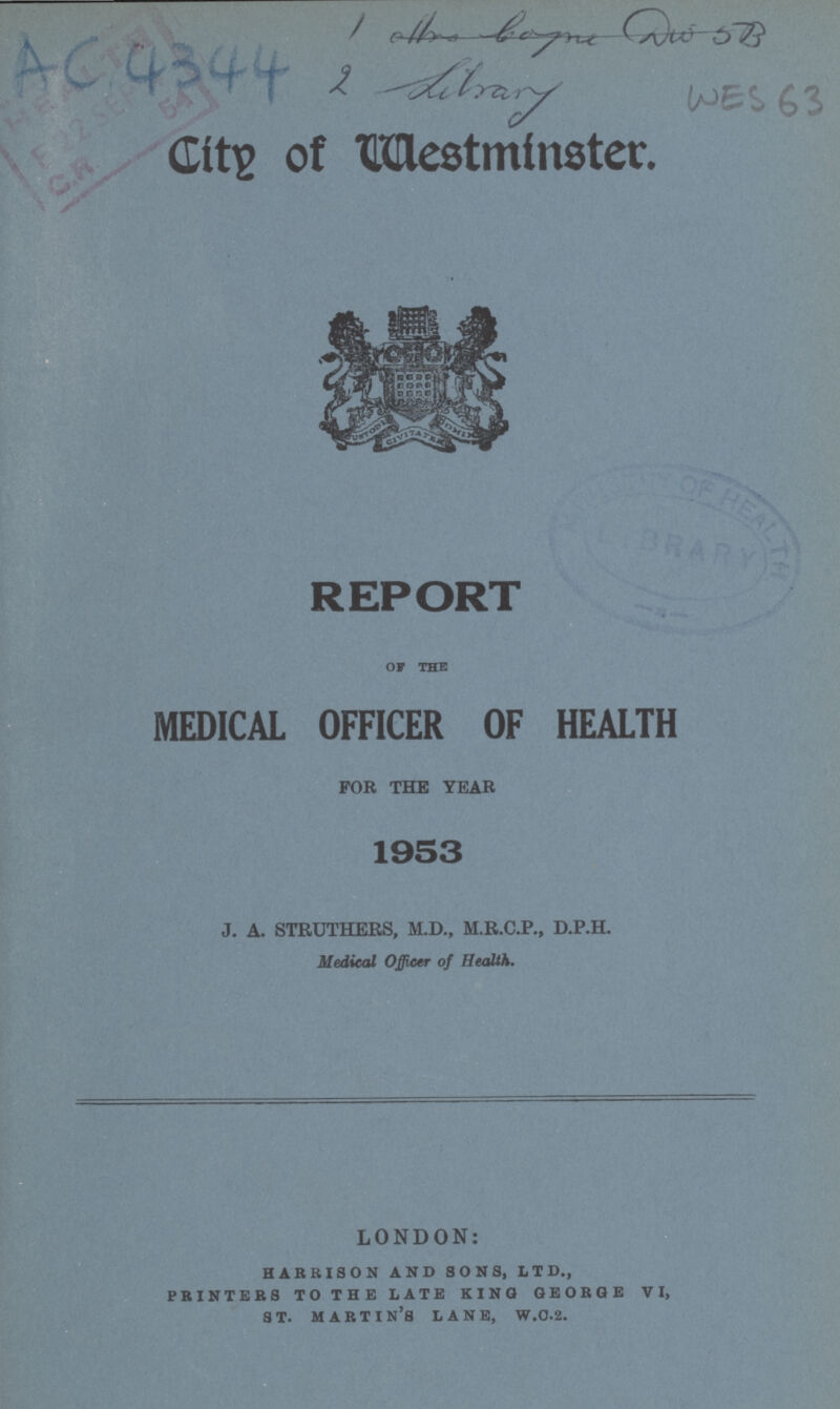 AC 4344 WES 63 City of Westminster. REPORT OF THE MEDICAL OFFICER OF HEALTH FOR THE YEAR 1953 J. A. STRUTHERS, M.D., M.R.C.P., D.P.H. Medical Officer of Health. LONDON: harbison and sons, ltd., printers to the late king george vi, st. martin's lane, w.c.2.