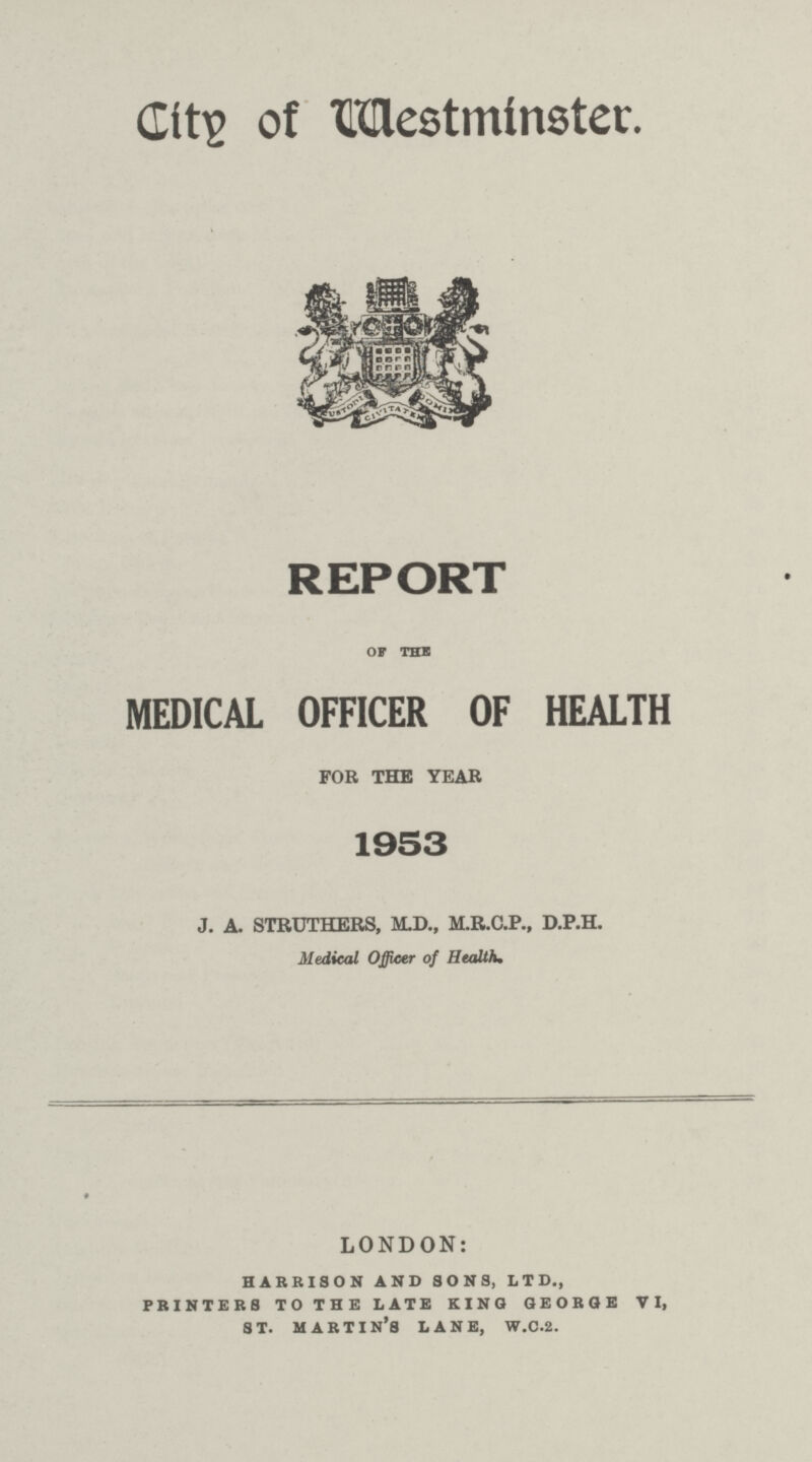 City of Westminster. REPORT OF THE MEDICAL OFFICER OF HEALTH FOR THE YEAR 1953 J. A. STRUTHERS, M.D., M.R.C.P., D.P.H. Medical Officer of Health, LONDON: harrison and sons, ltd., printers to the late king george vi, st. martin's lane, w.c.2.