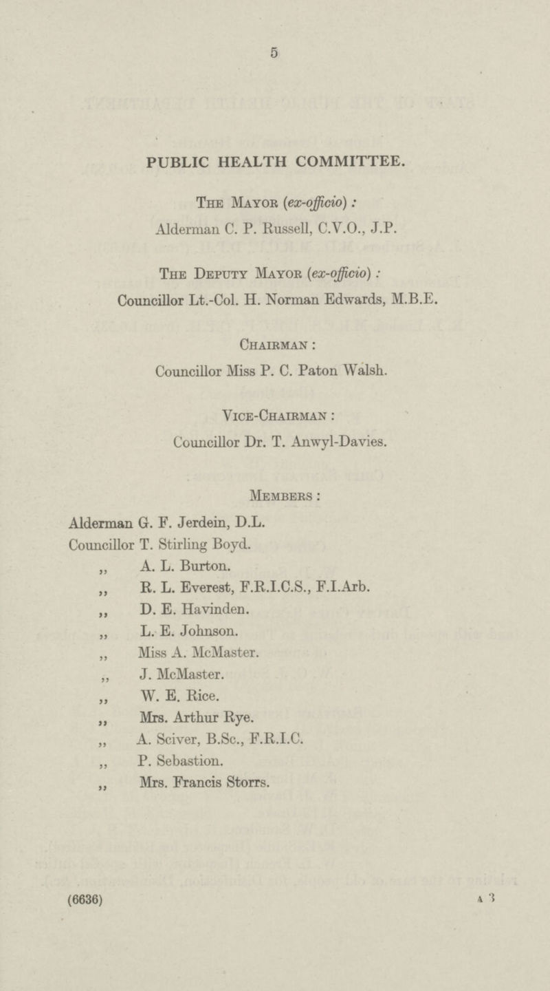 5 PUBLIC HEALTH COMMITTEE. The Mayor (ex-officio): Alderman C. P. Russell, C.V.O., J.P. The Deputy Mayor (ex-officio): Councillor Lt.-Col. H. Norman Edwards, M.B.E. Chairman : Councillor Miss P. C. Paton Walsh. Vice-Chairman : Councillor Dr. T. Anwyl-Davies. Members: Alderman G. F. Jerdein, D.L. Councillor T. Stirling Boyd. „ A. L. Burton. „ R. L. Everest, F.R.I.C.S., F.I.Arb. „ D. E. Havinden. „ L. E. Johnson. ,, Miss A. McMaster. „ J. McMaster. „ W. E. Rice. „ Mrs. Arthur Rye. „ A. Sciver, B.Sc., F.R.I.C. ,, P. Sebastion. „ Mrs. Francis Storrs. (6636) A 3