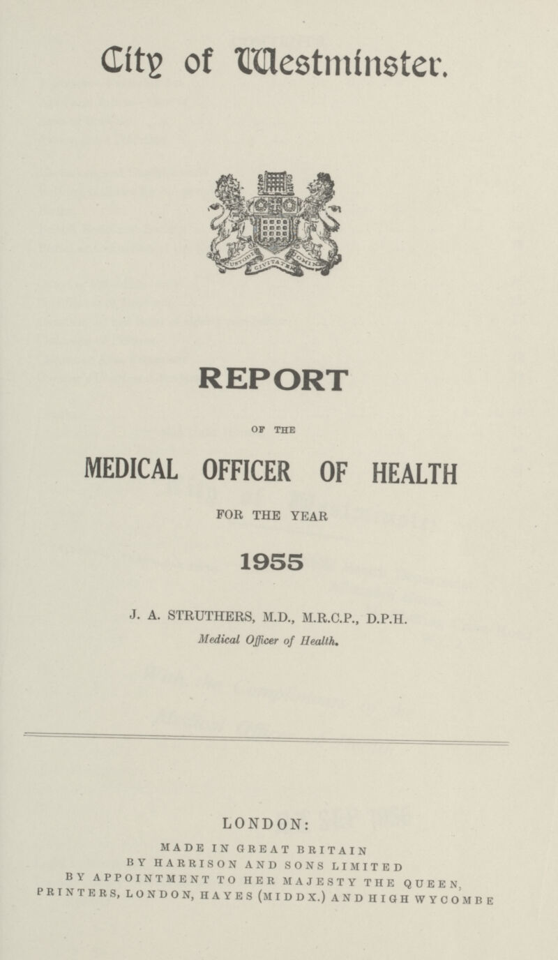 City of Westminster. REPORT OF THE MEDICAL OFFICER OF HEALTH FOR THE YEAR 1955 J. A. STRUTHERS, M.D., M.R.C.P., D.P.H. Medical Officer of Health. LONDON: made in great britain by harrison and sons limited by appointment to her majesty the queen, printers, london, hayes (middx.) and high wycombe