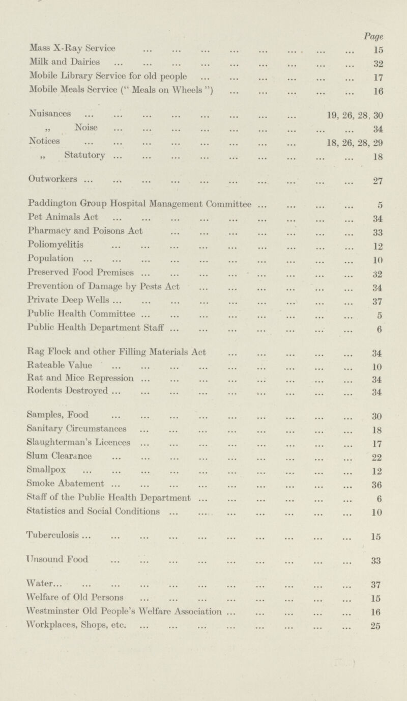 Page Mass X-Ray Service 15 Milk and Dairies 32 Mobile Library Service for old people 17 Mobile Meals Service ( Meals on Wheels ) 16 Nuisances 19, 26, 28, 30 „ Noise 34 Notices 18,26,28, 29 „ Statutory 18 Outworkers 27 Paddington Group Hospital Management Committee 5 Pet Animals Act 34 Pharmacy and Poisons Act 33 Poliomyelitis 12 Population 10 Preserved Food Premises 32 Prevention of Damage by Pests Act 34 Private Deep Wells 37 Public Health Committee 5 Public Health Department Staff 6 Rag Flock and other Filling Materials Act 34 Rateable Value 10 Rat and Mice Repression 34 Rodents Destroyed 34 Samples, Food 30 Sanitary Circumstances Slaughterman's Licences 17 Slum Clearance 22 Smallpox 12 Smoke Abatement 36 Staff of the Public Health Department 6 Statistics and Social Conditions 10 Tuberculosis 15 Unsound Food 33 Water 37 Welfare of Old Persons 15 Westminster Old People's Welfare Association 16 Workplaces, Shops, etc. 25