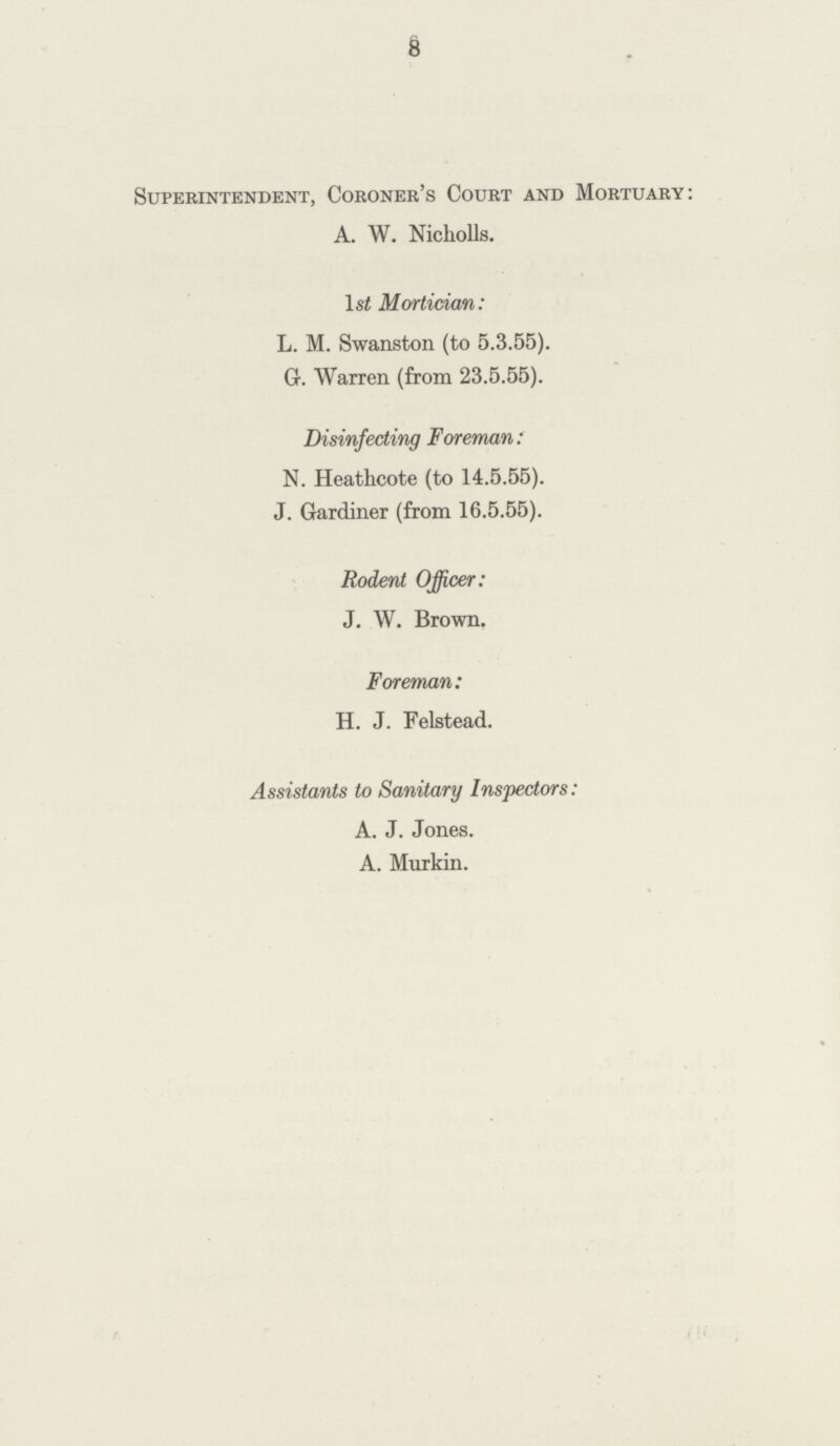 8 Superintendent, Coroner's Court and Mortuary: A. W. Nicholls. l st Mortician: L. M. Swanston (to 5.3.55). G. Warren (from 23.5.55). Disinfecting Foreman: N. Heathcote (to 14.5.55). J. Gardiner (from 16.5.55). Rodent Officer: J. W. Brown. Foreman: H. J. Felstead. Assistants to Sanitary Inspectors: A. J. Jones. A. Murkin.