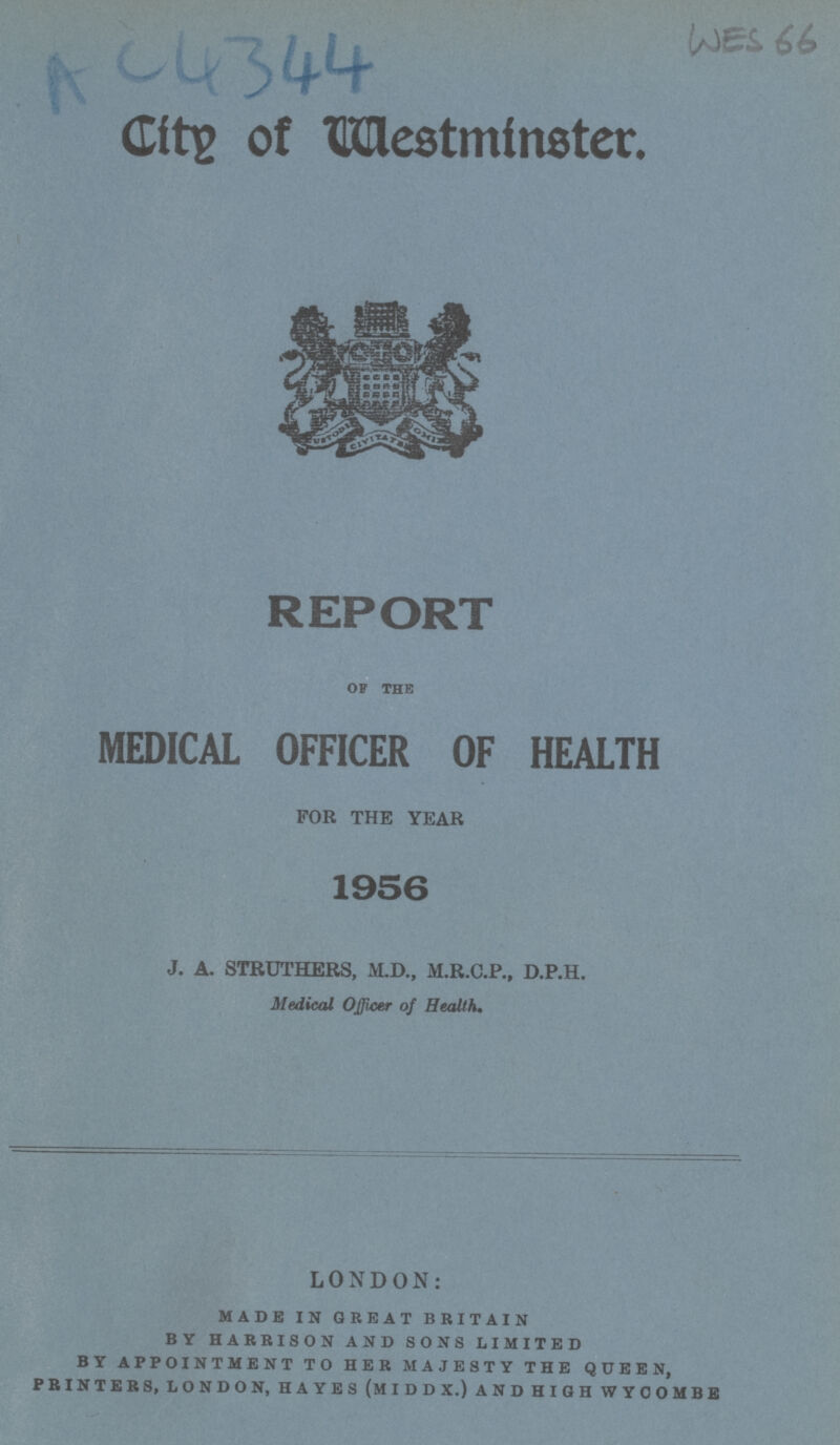 AC4344 wes 66 City of Westminster. REPORT of the MEDICAL OFFICER OF HEALTH FOR THE YEAR 1956 J. A. STRUTHERS, M.D., M.R.C.P., D.P.H. Medical Officer of Health. LONDON: made in great britain by harrison and sons limited by appointment to her majesty the queen, printers, london, hayes (middx.) and high wycombe
