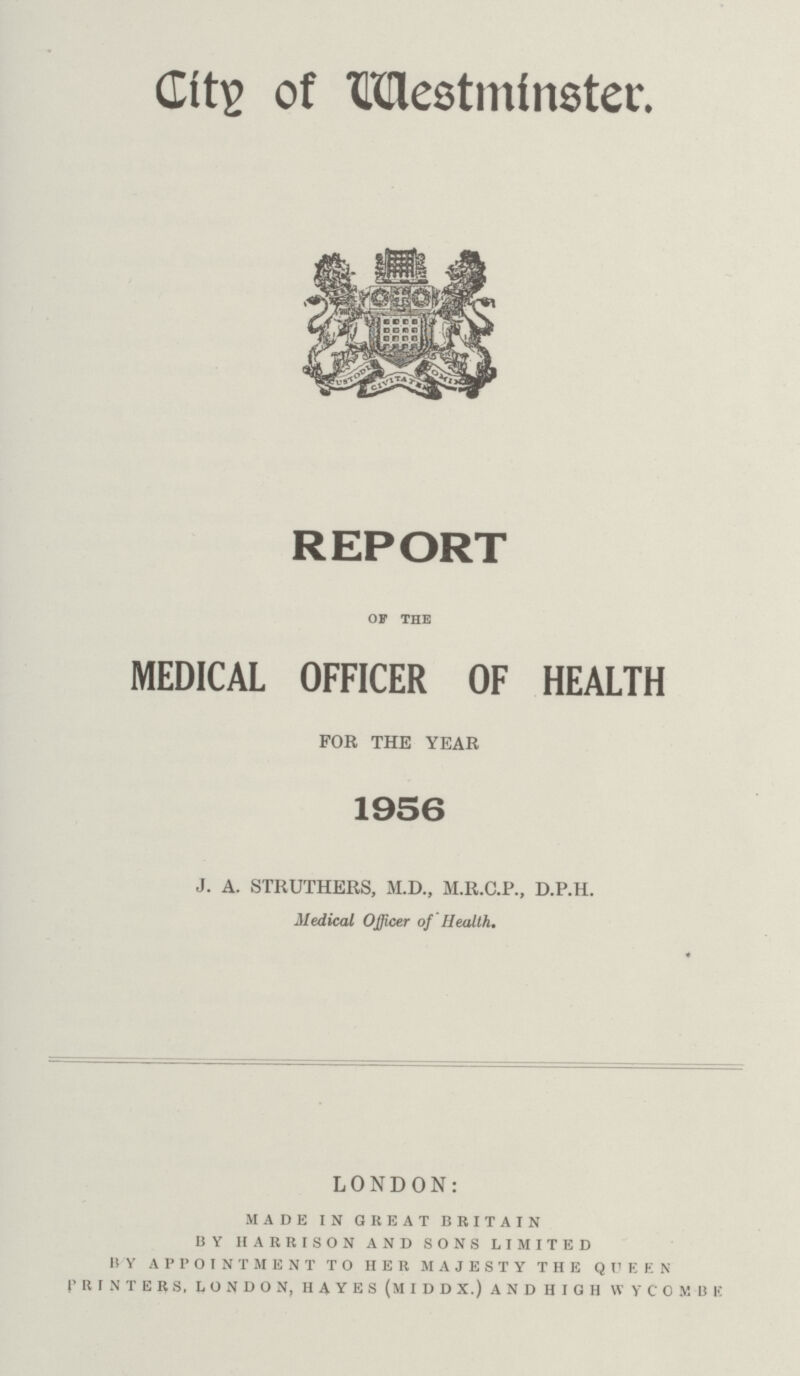 City of Westminster. REPORT of the MEDICAL OFFICER OF HEALTH FOR THE YEAR 1956 J. A. STRUTHERS, M.D., M.R.C.P., D.P.H. Medical Officer of Health. * LONDON: made in great britain by harrison and sons limited by appointment to her majesty the queen printers, london, hayes (middx.) and high wycombe