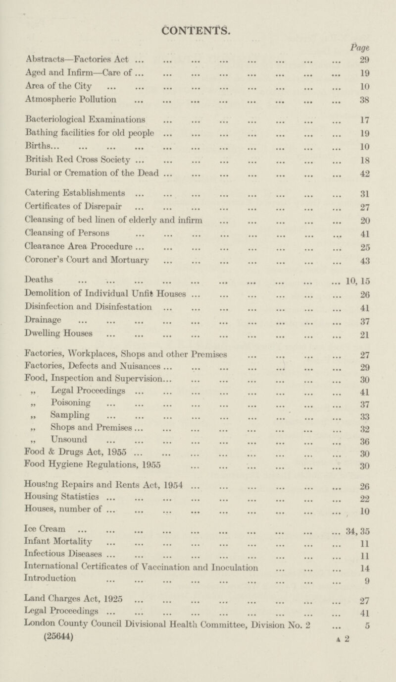 CONTENTS. Page Abstracts—Factories Act 29 Aged and Infirm—Care of 19 Area of the City 10 Atmospheric Pollution 38 Bacteriological Examinations 17 Bathing facilities for old people 19 Births 10 British Red Cross Society 18 Burial or Cremation of the Dead 42 Catering Establishments 31 Certificates of Disrepair 27 Cleansing of bed linen of elderly and infirm 20 Cleansing of Persons 41 Clearance Area Procedure 25 Coroner's Court and Mortuary 43 Deaths 10, 15 Demolition of Individual Unfit Houses 26 Disinfection and Disinfestation 41 Drainage 37 Dwelling Houses 21 Factories, Workplaces, Shops and other Premises 27 Factories, Defects and Nuisances 29 Food, Inspection and Supervision 30 „ Legal Proceedings 41 „ Poisoning 37 „ Sampling 33 „ Shops and Premises 32 „ Unsound 36 Food & Drugs Act, 1955 30 Food Hygiene Regulations, 1955 30 Housing Repairs and Rents Act, 1954 26 Housing Statistics 22 Houses, number of 10 Ice Cream 34, 35 Infant Mortality 11 Infectious Diseases 11 International Certificates of Vaccination and Inoculation 14 Introduction 9 Land Charges Act, 1925 27 Legal Proceedings 41 London County Council Divisional Health Committee, Division No. 2 5 (25644) A 2