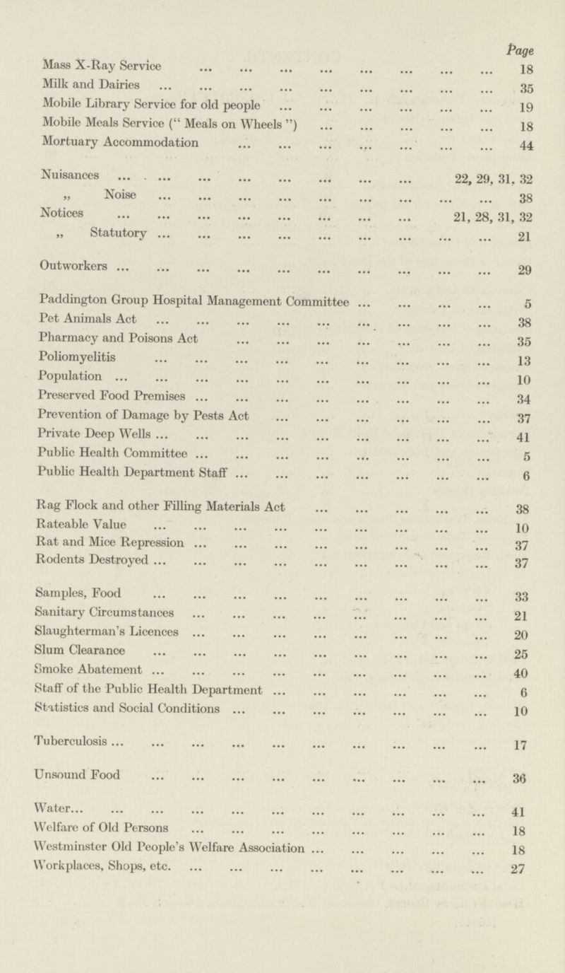 Page Mass X-Ray Service 18 Milk and Dairies 35 Mobile Library Service for old people 19 Mobile Meals Service ( Meals on Wheels ) 18 Mortuary Accommodation 44 Nuisances 22, 29, 31, 32 „ Noise 38 Notices 21, 28, 31, 32 „ Statutory 21 Outworkers 29 Paddington Group Hospital Management Committee 5 Pet Animals Act 38 Pharmacy and Poisons Act 35 Poliomyelitis 13 Population 10 Preserved Food Premises 34 Prevention of Damage by Pests Act 37 Private Deep Wells 41 Public Health Committee 5 Public Health Department Staff 6 Rag Flock and other Filling Materials Act 38 Rateable Value 10 Rat and Mice Repression 37 Rodents Destroyed 37 Samples, Food 33 Sanitary Circumstances 21 Slaughterman's Licences 20 Slum Clearance 25 Smoke Abatement 40 Staff of the Public Health Department 6 Statistics and Social Conditions 10 Tuberculosis 17 Unsound Food 36 Water 41 Welfare of Old Persons 18 Westminster Old People's Welfare Association 18 Workplaces, Shops, etc. 27