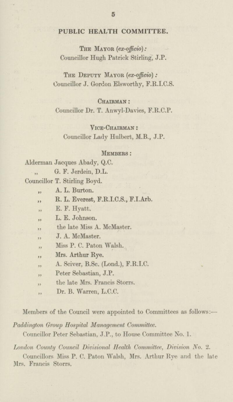 5 PUBLIC HEALTH COMMITTEE. The Mayor (ex-officio): Councillor Hugh Patrick Stirling, J.P. The Deputy Mayor (ex-officio): Councillor J. Gordon Elsworthy, F.R.I.C.S. Chairman: Councillor Dr. T. Anwyl-Davies, F.R.C.P. Vice-chairman: Councillor Lady Hulbert, M.B., J.P. Members: Alderman Jacques Abady, Q.C. „ G. F. Jerdein, D.L. Councillor T. Stirling Boyd. „ A. L. Burton. ,, R. L. Everest, F.R.I.C.S., F.I.Arb. „ E. F. Hyatt. „ L. E. Johnson. ,, the late Miss A. McMaster. ,, J. A. McMaster. „ Miss P. C. Paton Walsh. ,, Mrs. Arthur Rye. „ A. Sciver, B.Sc. (Lond.), F.R.I.C. „ Peter Sebastian, J.P. „ the late Mrs. Francis Storrs. Dr. B. Warren, L.C.C. Members of the Council were appointed to Committees as follows:— Paddington Group Hospital Management Committee. Councillor Peter Sebastian, J.P., to House Committee No. 1. London County Council Divisional Health Committee, Division No. 2. Councillors Miss P. C. Paton Walsh, Mrs. Arthur Rye and the late Mrs. Francis Storrs.