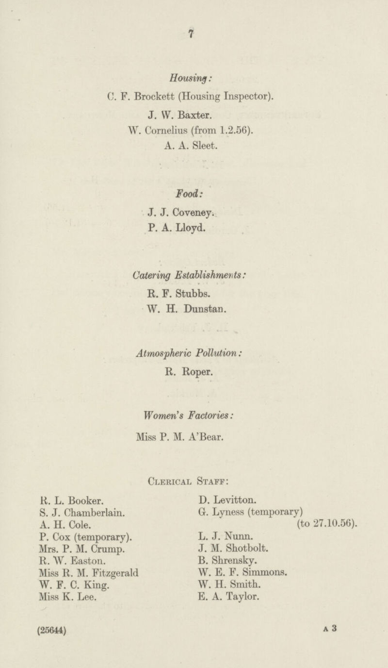 7 Housing : C. F. Brockett (Housing Inspector). J. W. Baxter. W. Cornelius (from 1.2.56). A. A. Sleet. Food: J. J. Coveney. P. A. Lloyd. Catering Establishments: R. F. Stubbs. W. H. Dunstan. Atmospheric Pollution: R. Roper. Women's Factories: Miss P. M. A'Bear. Clerical Staff: R. L. Booker. D. Levitton. S. J. Chamberlain. G. Lyness (temporary) A. H. Cole. (to 27.10.56). P. Cox (temporary). L. J. Nunn. Mrs. P. M. Crump. J. M. Shotbolt. R. W. Easton. B. Shrensky. Miss R. M. Fitzgerald W. E. F. Simmons. W. F. C. King. W. H. Smith. Miss K. Lee. E. A. Taylor. (25644) A 3