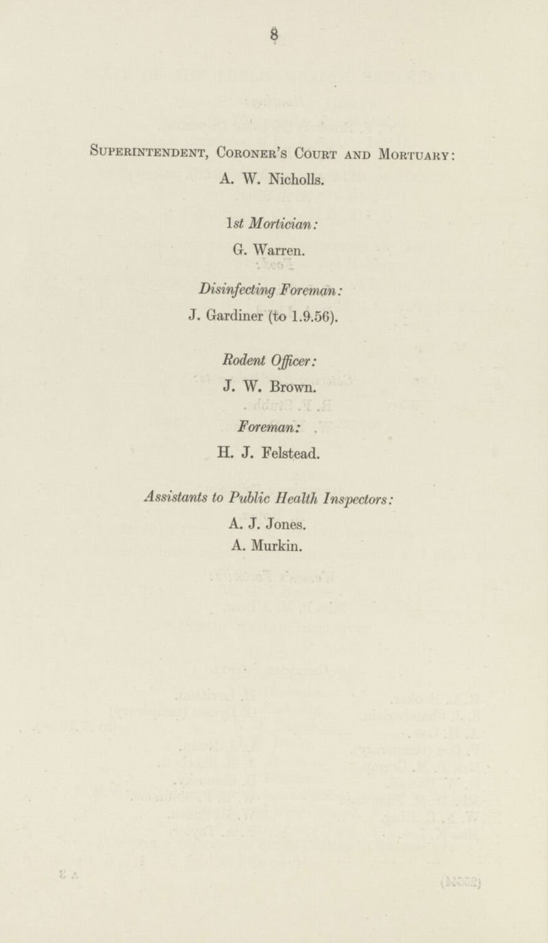 8 Superintendent, Coroner's Court and Mortuary: A. W. Nicholls. ls£ Mortician: G. Warren. Disinfecting Foreman: J. Gardiner (to 1.9.56). Rodent Officer: J. W. Brown. Foreman: H. J. Felstead. Assistants to Public Health Inspectors: A. J. Jones. A. Murkin.