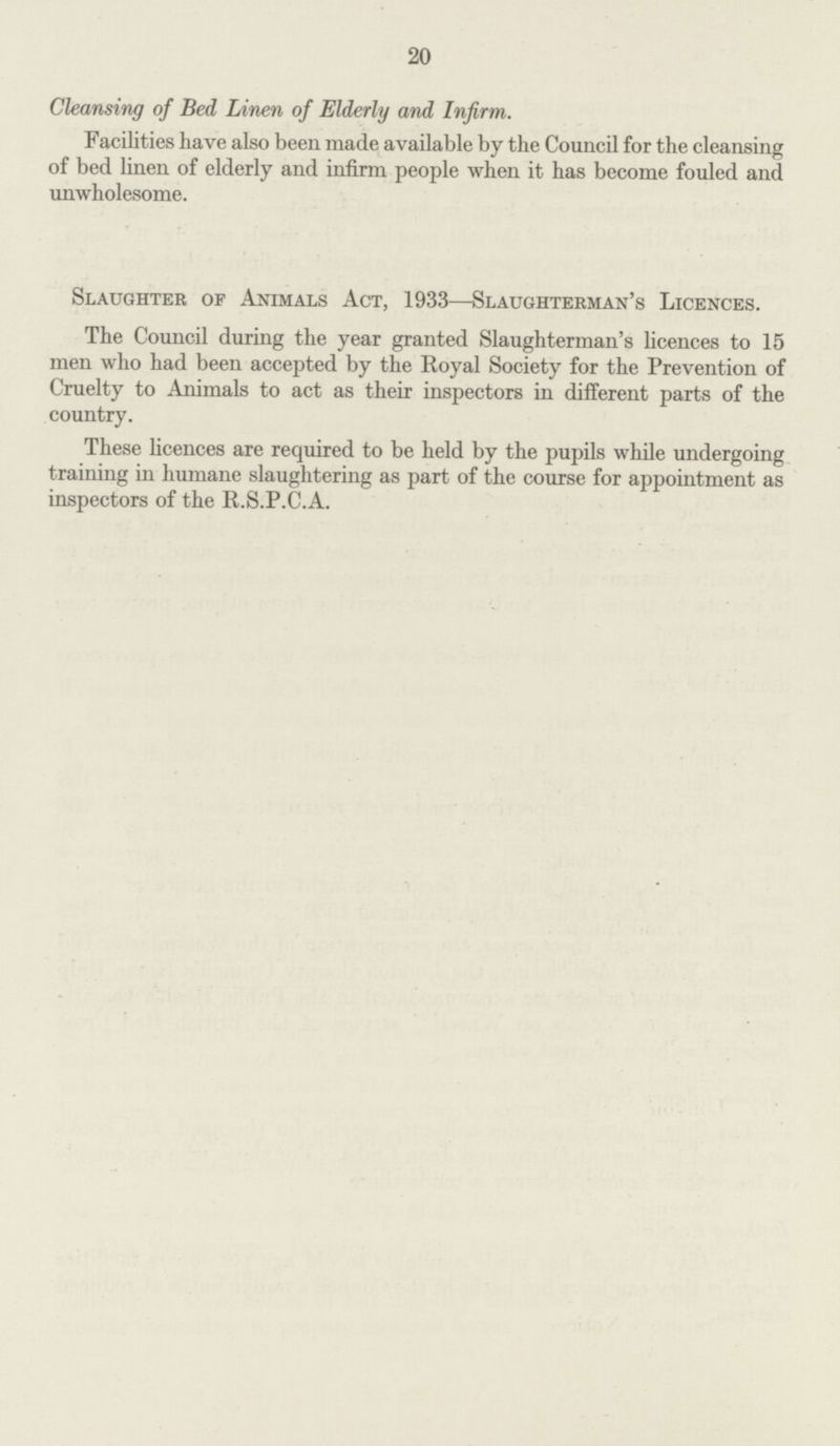 20 Cleansing of Bed Linen of Elderly and Infirm. Facilities have also been made available by the Council for the cleansing of bed linen of elderly and infirm people when it has become fouled and unwholesome. Slaughter of Animals Act, 1933—Slaughterman's Licences. The Council during the year granted Slaughterman's licences to 15 men who had been accepted by the Royal Society for the Prevention of Cruelty to Animals to act as their inspectors in different parts of the country. These licences are required to be held by the pupils while undergoing training in humane slaughtering as part of the course for appointment as inspectors of the R.S.P.C.A.