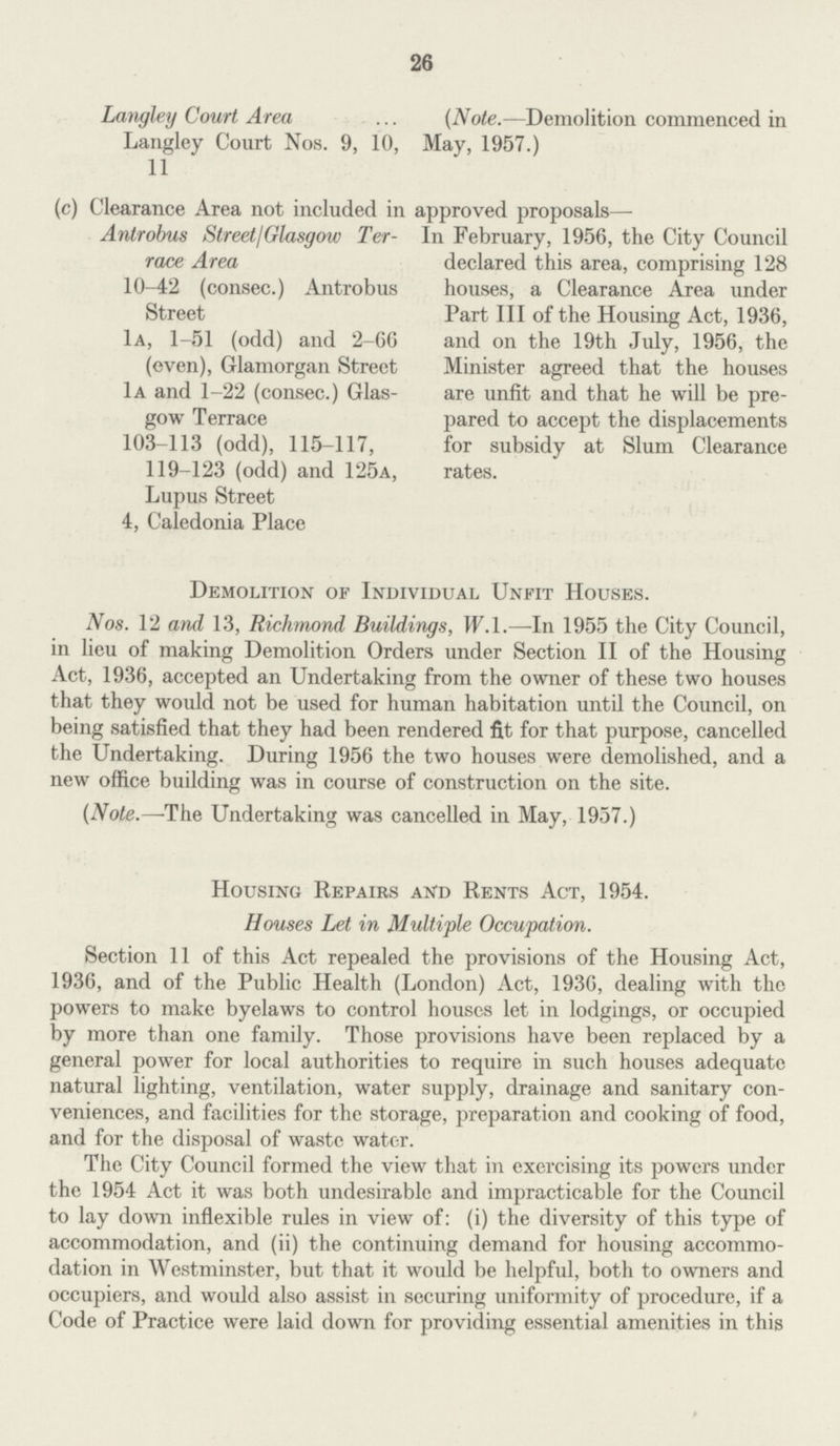 26 Langley Court Area (Note.—Demolition commenced in Langley Court Nos. 9, 10, May, 1957.) 11 (c) Clearance Area not included in approved proposals— Antrobus Street/Glasgow Ter race Area 10-42 (consec.) Antrobus Street 1a, 1-51 (odd) and 2-66 (even), Glamorgan Street 1a and 1-22 (consec.) Glas gow Terrace 103-113 (odd), 115-117, 119-123 (odd) and 125a, Lupus Street 4, Caledonia Place In February, 1956, the City Council declared this area, comprising 128 houses, a Clearance Area under Part III of the Housing Act, 1936, and on the 19th July, 1956, the Minister agreed that the houses are unfit and that he will be pre pared to accept the displacements for subsidy at Slum Clearance rates. Demolition of Individual Unfit Houses. Nos. 12 and 13, Richmond Buildings, W.1.—In 1955 the City Council, in lieu of making Demolition Orders under Section II of the Housing Act, 1936, accepted an Undertaking from the owner of these two houses that they would not be used for human habitation until the Council, on being satisfied that they had been rendered fit for that purpose, cancelled the Undertaking. During 1956 the two houses were demolished, and a new office building was in course of construction on the site. (Vote.—The Undertaking was cancelled in May, 1957.) Housing Repairs and Rents Act, 1954. Houses Let in Multiple Occupation. Section 11 of this Act repealed the provisions of the Housing Act, 1936, and of the Public Health (London) Act, 1936, dealing with the powers to make byelaws to control houses let in lodgings, or occupied by more than one family. Those provisions have been replaced by a general power for local authorities to require in such houses adequate natural lighting, ventilation, water supply, drainage and sanitary con veniences, and facilities for the storage, preparation and cooking of food, and for the disposal of waste water. The City Council formed the view that in exercising its powers under the 1954 Act it was both undesirable and impracticable for the Council to lay down inflexible rules in view of: (i) the diversity of this type of accommodation, and (ii) the continuing demand for housing accommo dation in Westminster, but that it would be helpful, both to owners and occupiers, and would also assist in securing uniformity of procedure, if a Code of Practice were laid down for providing essential amenities in this