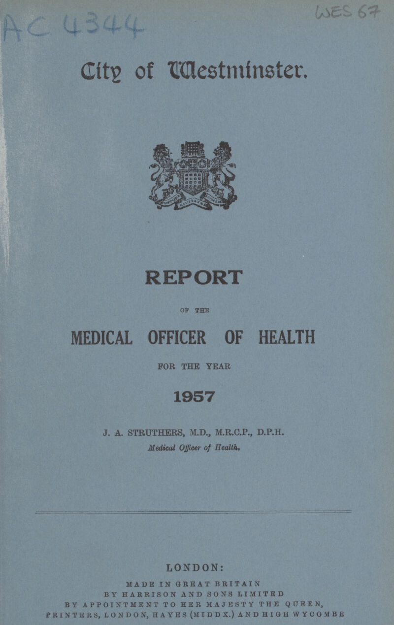 Ac 4344 Wes 67 City of Mestminster. REPORT OF THE MEDICAL OFFICER OF HEALTH FOR THE YEAR 1957 J. A. STRUTHERS, M.D., M.R.C.P., D.P.H. Medical Officer of Health, LONDON: made in great britain by harrison and sons limited by appointment to her majesty the queen, printers, london, hayes (middx.) and high wycombe