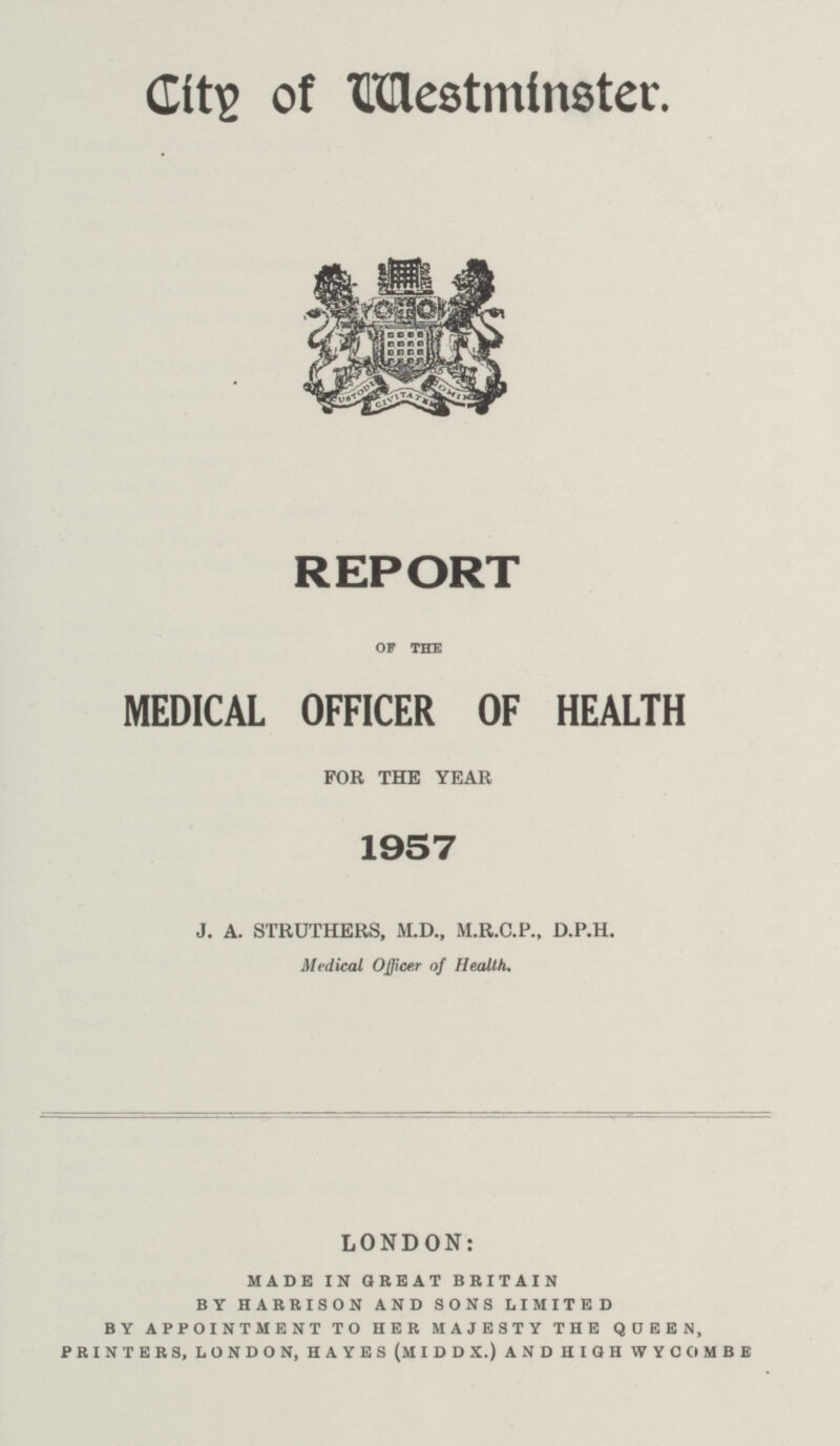 City of Westminster. REPORT OF THE MEDICAL OFFICER OF HEALTH FOR THE YEAR 1957 J. A. STRUTHERS, M.D., M.R.C.P., D.P.H. Medical Officer of Health. LONDON: made in great britain by harrison and sons limited by appointment to her majesty the queen, printers, london, hayes (middx.) and high wycombe