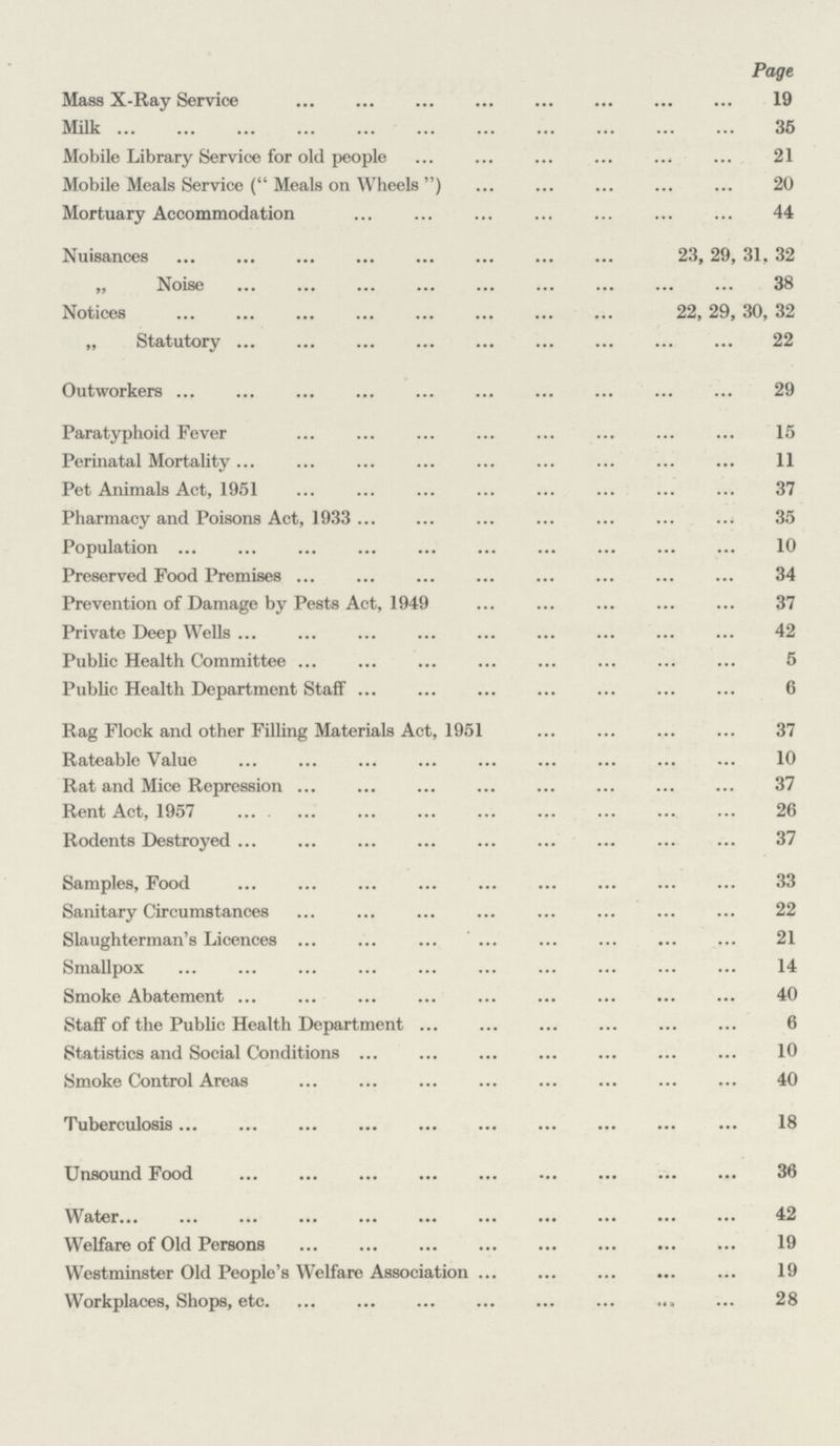 Page Mass X-Ray Service 19 Milk 35 Mobile Library Service for old people 21 Mobile Meals Service ( Meals on Wheels) 20 Mortuary Accommodation 44 Nuisances 23, 29, 31, 32 ,, Noise 38 Notices 22, 29, 30, 32 „ Statutory 22 Outworkers 29 Paratyphoid Fever 15 Perinatal Mortality 11 Pet Animals Act, 1951 37 Pharmacy and Poisons Act, 1933 35 Population 10 Preserved Pood Premises 34 Prevention of Damage by Pests Act, 1949 37 Private Deep Wells 42 Public Health Committee 5 Public Health Department Staff 6 Rag Flock and other Filling Materials Act, 1951 37 Rateable Value 10 Rat and Mice Repression 37 Rent Act, 1957 26 Rodents Destroyed 37 Samples, Food 33 Sanitary Circumstances 22 Slaughterman's Licences 21 Smallpox 14 Smoke Abatement 40 Staff of the Public Health Department 6 Statistics and Social Conditions 10 Smoke Control Areas 40 Tuberculosis 18 Unsound Food 36 Water 42 Welfare of Old Persons 19 Westminster Old People's Welfare Association 19 Workplaces, Shops, etc 28