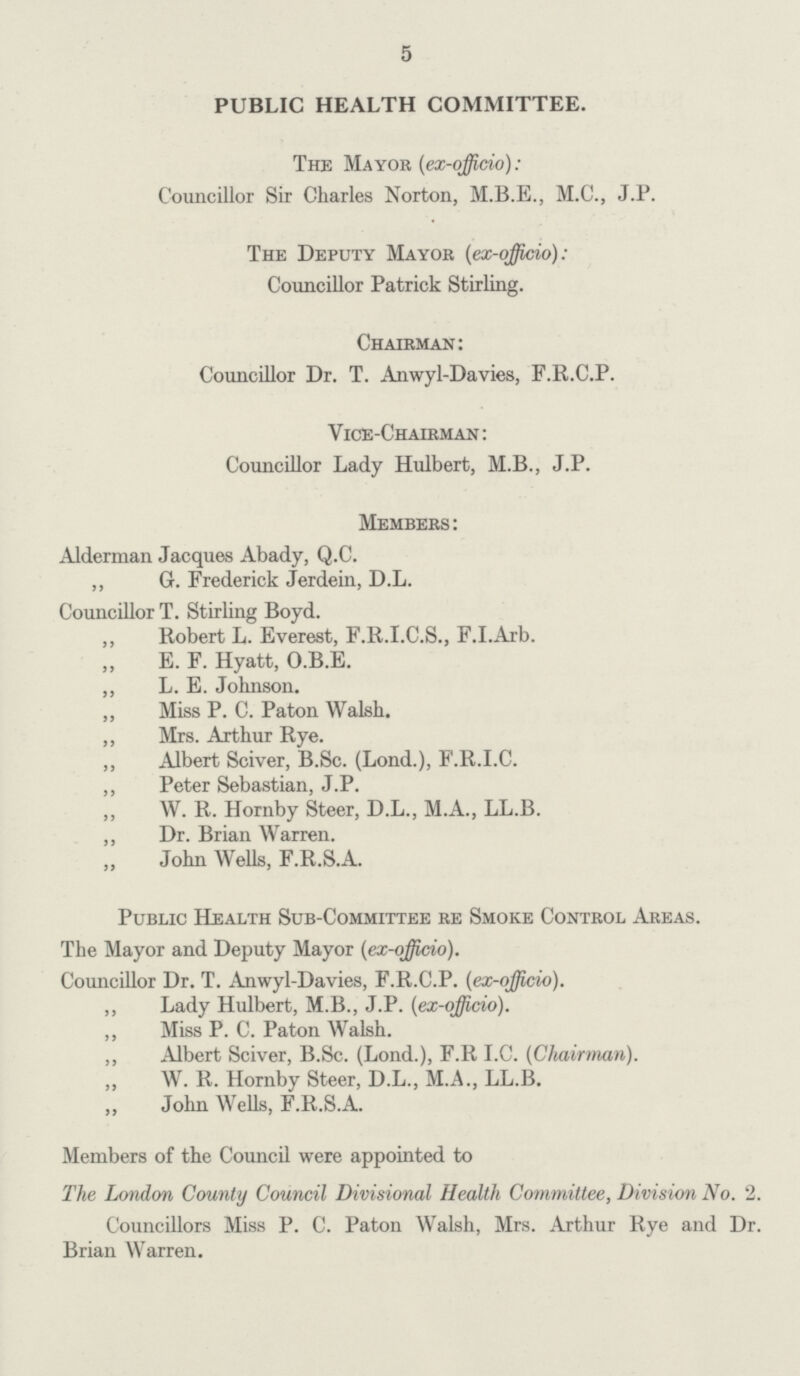 5 PUBLIC HEALTH COMMITTEE. The Mayor (ex-officio): Councillor Sir Charles Norton, M.B.E., M.C., J.P. The Deputy Mayor {ex-officio): Councillor Patrick Stirling. Chairman: Councillor Dr. T. Anwyl-Davies, F.R.C.P. Vice-Chairman: Councillor Lady Hulbert, M.B., J.P. Members: Alderman Jacques Abady, Q.C. ,, Gr. Frederick Jerdein, D.L. Councillor T. Stirling Boyd. ,, Robert L. Everest, F.R.I.C.S., F.I.Arb. E. F. Hyatt, O.B.E. ,, L. E. Johnson. ,, Miss P. C. Paton Walsh. ,, Mrs. Arthur Rye. ,, Albert Sciver, B.Sc. (Lond.), F.R.I.C. ,, Peter Sebastian, J.P. ,, W. R. Hornby Steer, D.L., M.A., LL.B. ,, Dr. Brian Warren. John Wells, F.R.S.A. Public Health Sub-Committee re Smoke Control Areas. The Mayor and Deputy Mayor (ex-officio). Councillor Dr. T. Anwyl-Davies, F.R.C.P. (ex-officio). ,, Lady Hulbert, M.B., J.P. (ex-officio). „ Miss P. C. Paton Walsh. ,, Albert Sciver, B.Sc. (Lond.), F.R I.C. (Chairman). ,, W. R. Hornby Steer, D.L., M.A., LL.B. John Wells, F.R.S.A. Members of the Council were appointed to The London County Council Divisional Health Committee, Division No. 2. Councillors Miss P. C. Paton Walsh, Mrs. Arthur Rye and Dr. Brian Warren.