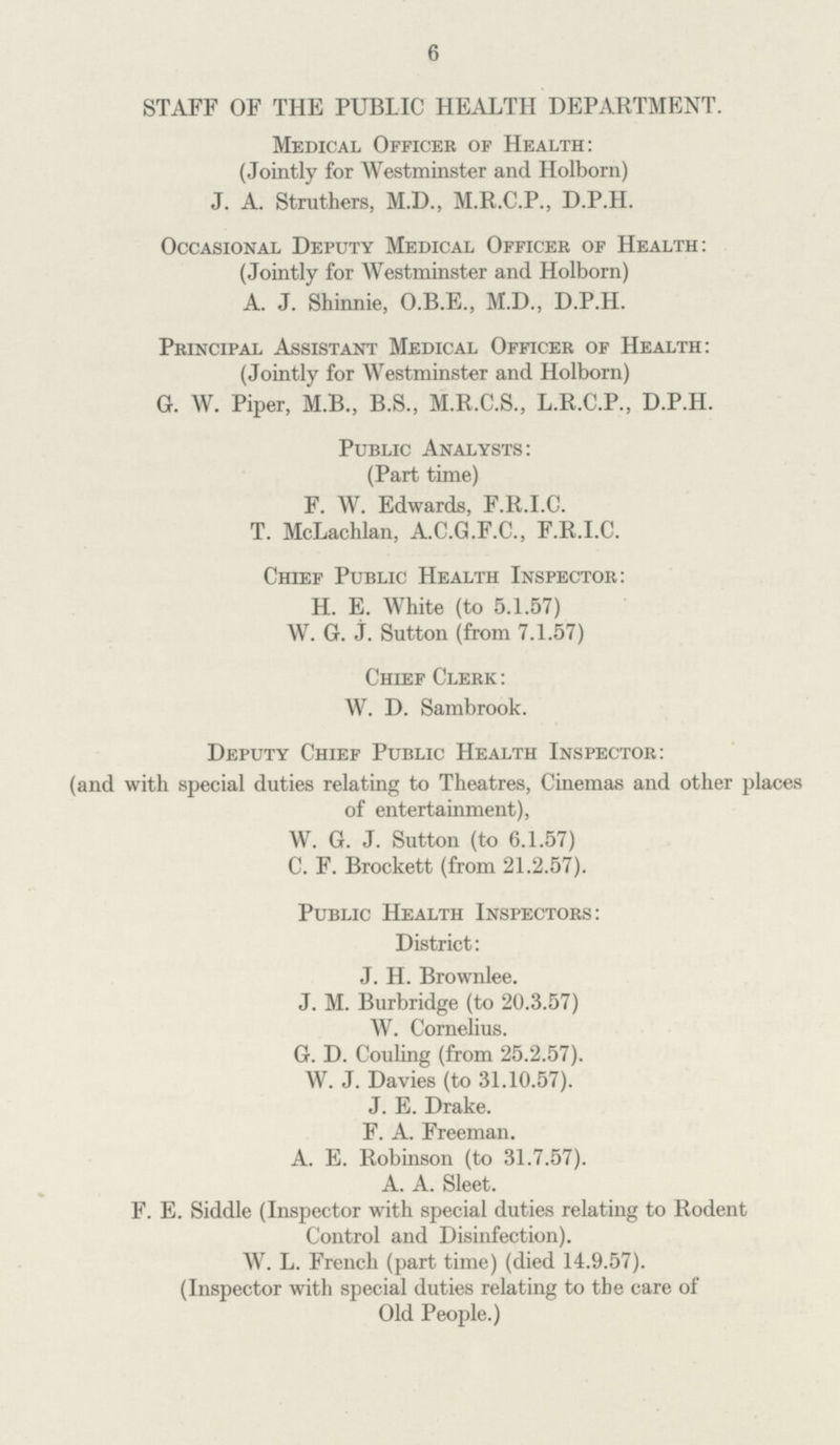 6 STAFF OF THE PUBLIC HEALTH DEPARTMENT. Medical Officer of Health: (Jointly for Westminster and Holborn) J. A. Struthers, M.D., M.R.C.P., D.P.H. Occasional Deputy Medical Officer of Health: (Jointly for Westminster and Holborn) A. J. Shinnie, O.B.E., M.D., D.P.H. Principal Assistant Medical Officer of Health: (Jointly for Westminster and Holborn) G. W. Piper, M.B., B.S., M.R.C.S., L.R.C.P., D.P.H. Public Analysts: (Part time) F. W. Edwards, F.R.I.C. T. McLachlan, A.C.G.F.C., F.R.I.C. Chief Public Health Inspector: H. E. White (to 5.1.57) W. G. J. Sutton (from 7.1.57) Chief Clerk: W. D. Sambrook. Deputy Chief Public Health Inspector: (and with special duties relating to Theatres, Cinemas and other places of entertainment), W. G. J. Sutton (to 6.1.57) C. F. Brockett (from 21.2.57). Public Health Inspectors: District: J. H. Brownlee. J. M. Burbridge (to 20.3.57) W. Cornelius. G. D. Couling (from 25.2.57). W. J. Davies (to 31.10.57). J. E. Drake. F. A. Freeman. A. E. Robinson (to 31.7.57). A. A. Sleet. F. E. Siddle (Inspector with special duties relating to Rodent Control and Disinfection). W. L. French (part time) (died 14.9.57). (Inspector with special duties relating to the care of Old People.)