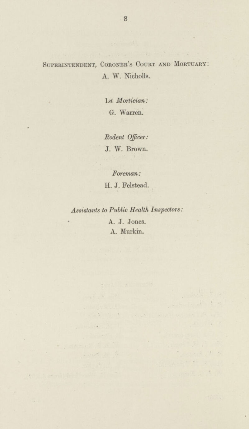 8 Superintendent, Coroner's Court and Mortuary: A. W. Nicholls. lsi Mortician: G. Warren. Rodent Officer: J. W. Brown. Foreman: H. J. Felstead. Assistants to Public Health Inspectors: A. J. Jones. A. Murkin.