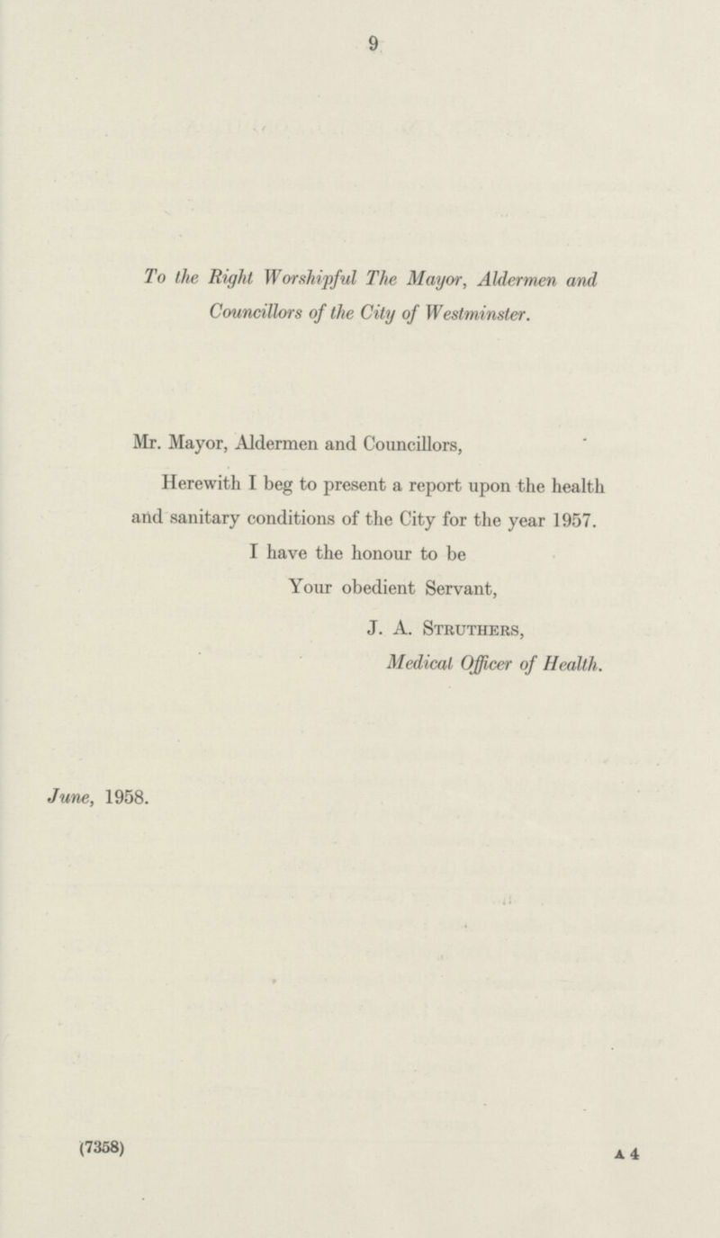 9 To the Right Worshipful The Mayor, Aldermen and Councillors of the City of Westminster. Mr. Mayor, Aldermen and Councillors, Herewith I beg to present a report upon the health and sanitary conditions of the City for the year 1957. I have the honour to be Your obedient Servant, J. A. Struthers, Medical Officer of Health. June, 1958.