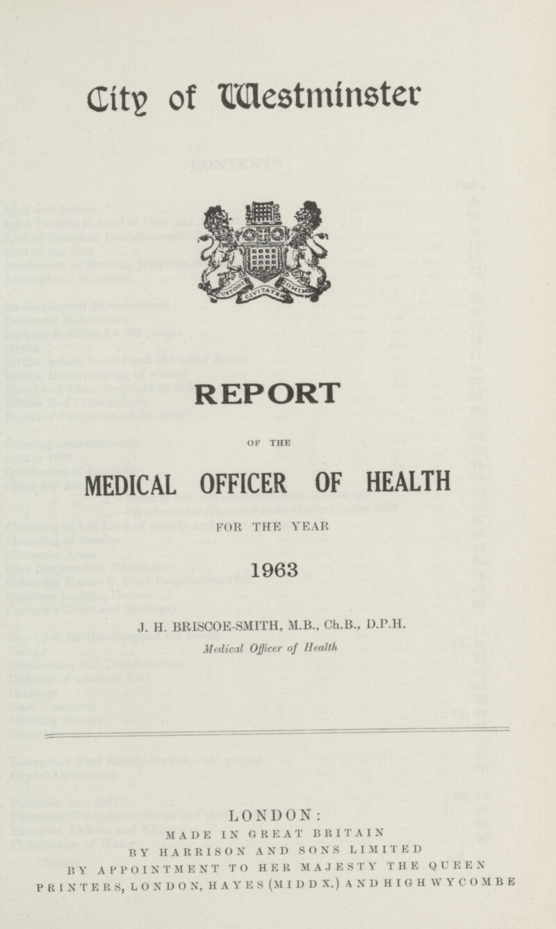 City of Westminster REPORT of the MEDICAL OFFICER OF HEALTH FOR THE YEAR 1963 J.H. BRISCOE-SMITH, M.B., Ch.B., D.P.H. Medical Officer of Health LONDON: made in great britain by harrison and sons limited by appointment to her majesty the queen p r i n t e r s, l o n d o n, h a y e s (m i d d x.) a n d h i g h w y c o m b e