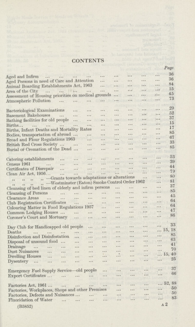 CONTENTS Page Aged and Infirm 36 Aged Persons in need of Care and Attention 36 Animal Boarding Establishments Act, 1963 84 Area of the City 15 Assessment of Housing priorities on medical grounds 45 Atmospheric Pollution 73 Bacteriological Examinations 29 Basement Bakehouses 52 Bathing facilities for old people 37 Births 15 Births, Infant Deaths and Mortality Rates 17 Bodies, transportation of abroad 85 Bread and Flour Regulations 1963 67 British Red Cross Society 33 Burial of Cremation of the Dead 85 Catering establishments 53 Census 1961 39 Certificates of Disrepair 44 Clean Air Act, 1956 79 ,, ,, ,, ,, —Grants towards adaptations or alterations 80 „ „ ,, „ —Westminster (Eaton) Smoke Control Order 1962 81 Cleansing of bed linen of elderly and infirm persons 37 Cleansing of Persons 85 Clearance Areas 45 Club Registration Certificates 64 Colouring Matter in Food Regulations 1957 64 Common Lodging Houses 47 Coroner's Court and Mortuary 86 Day Club for Handicapped old people 33 Deaths 15, 18 Disinfection and Disinfestation 85 Disposal of unsound food 63 Drainage 41 Dust Nuisances 70 Dwelling Houses 15, 40 Dysentery 25 Emergency Fuel Supply Service—old people 37 Export Certificates 66 Factories Act, 1961 52, 88 Factories, Workplaces, Shops and other Premises 50 Factories, Defects and Nuisances 50 Fluoridation of Water 83 (B5852) A 2