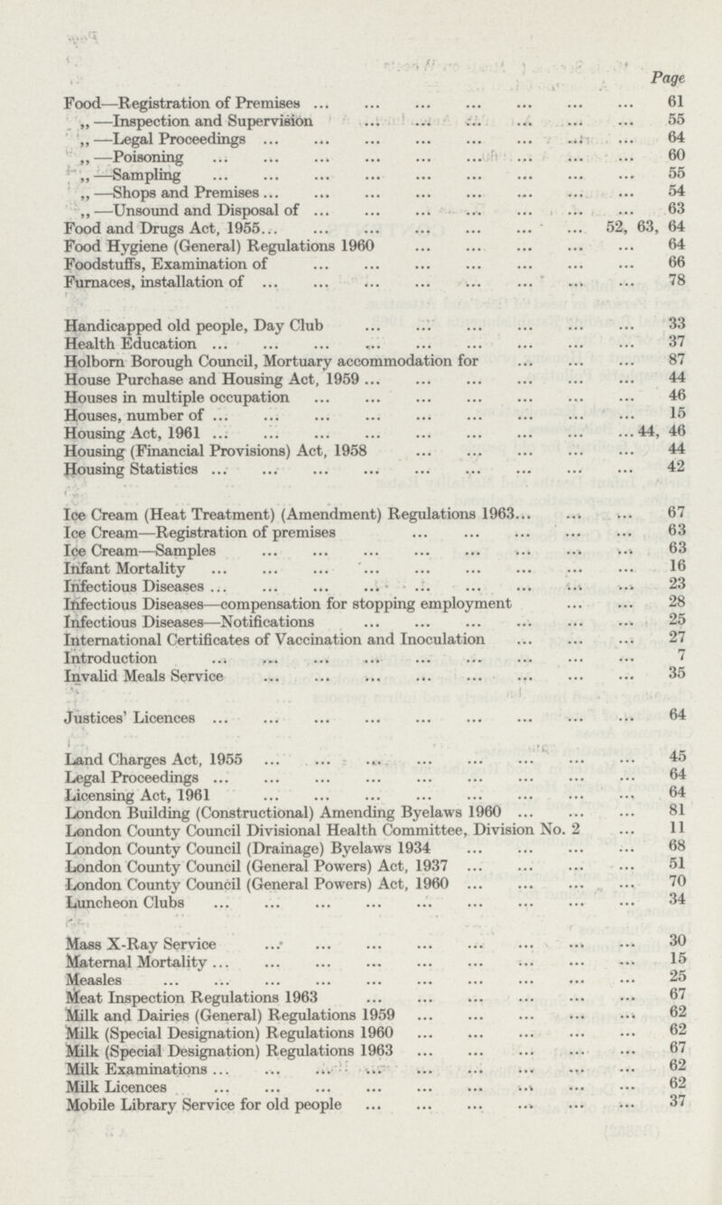 Page Food—Registration of Premises 61 „—Inspection and Supervision 55 —Legal Proceedings 64 „•—Poisoning 60 —Sampling 55 „—Shops and Premises 54 ,,—Unsound and Disposal of 63 Food and Drugs Act, 1955 52, 63, 64 Food Hygiene (General) Regulations 1960 64 Foodstuffs, Examination of 66 Furnaces, installation of 78 Handicapped old people, Day Club 33 Health Education 37 Holborn Borough Council, Mortuary accommodation for 87 House Purchase and Housing Act, 1959 44 Houses in multiple occupation 46 Houses, number of 15 Housing Act, 1961 44, 46 Housing (Financial Provisions) Act, 1958 44 Housing Statistics 42 Ice Cream (Heat Treatment) (Amendment) Regulations 1963 67 IceCream—Registration of premises 63 Ice Cream—Samples 63 Infant Mortality 16 Infectious Diseases 23 Infectious Diseases—compensation for stopping employment 28 Infectious Diseases—Notifications 25 International Certificates of Vaccination and Inoculation 27 Introduction 7 Invalid Meals Service 35 Justices' Licences 64 Land Charges Act, 1955 45 Legal Proceedings 64 Licensing Act, 1961 64 London Building (Constructional) Amending Byelaws 1960 81 London County Council Divisional Health Committee, Division No. 2 11 London County Council (Drainage) Byelaws 1934 68 London County Council (General Powers) Act, 1937 51 London County Council (General Powers) Act, 1960 70 Luncheon Clubs 34 Mass X-Ray Service 30 Maternal Mortality15 Measles 25 Meat Inspection Regulations 1963 67 Milk and Dairies (General) Regulations 1959 62 Milk (Special Designation) Regulations 1960 62 Milk (Special Designation) Regulations 1963 67 Milk Examinations 62 Milk Licences 62 Mobile Library Service for old people 37