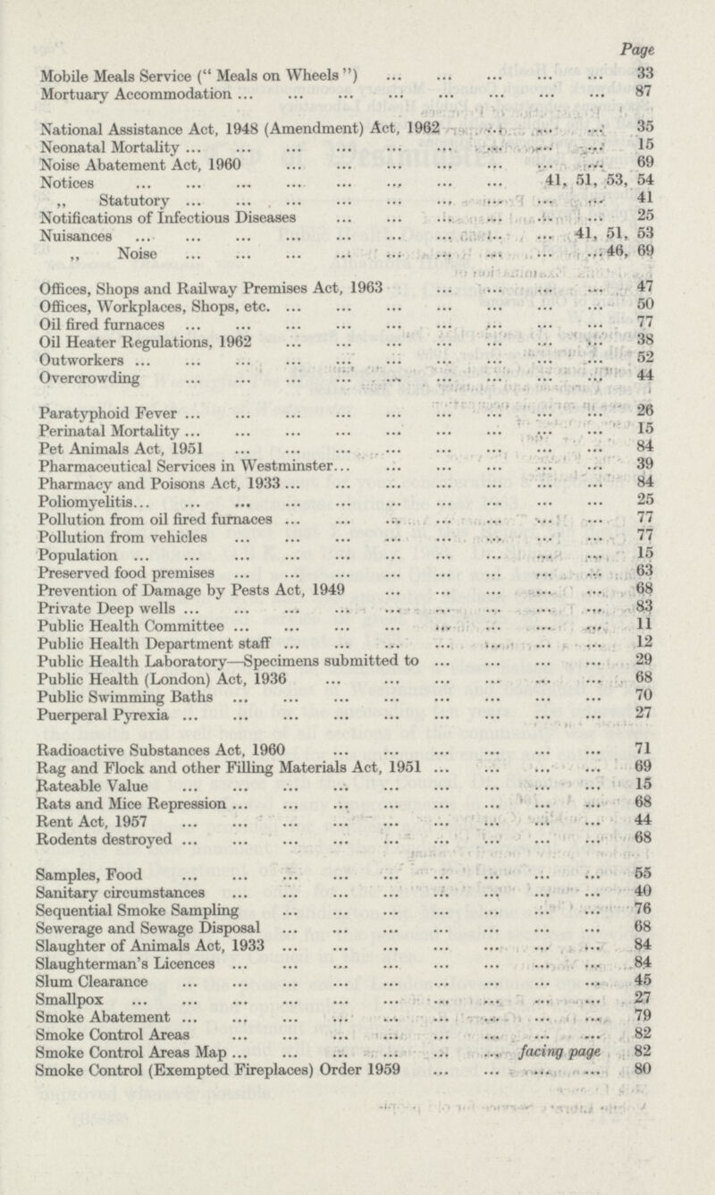Page Mobile Meals Service (Meals on Wheels) 33 Mortuary Accommodation 87 National Assistance Act, 1948 (Amendment) Act, 1962 35 Neonatal Mortality 15 Noise Abatement Act, 1960 69 Notices 41, 51, 53, 54 „ Statutory 41 Notifications of Infectious Diseases 25 Nuisances 41, 51, 53 ,, Noise 46, 69 Offices, Shops and Railway Premises Act, 1963 47 Offices, Workplaces, Shops, etc. 50 Oil fired furnaces 77 Oil Heater Regulations, 1962 38 Outworkers 52 Overcrowding 44 Paratyphoid Fever 26 Perinatal Mortality 15 Pet Animals Act, 1951 84 Pharmaceutical Services in Westminster 39 Pharmacy and Poisons Act, 1933 84 Poliomyelitis 25 Pollution from oil fired furnaces 77 Pollution from vehicles 77 Population 15 Preserved food premises 63 Prevention of Damage by Pests Act, 1949 68 Private Deep wells 83 Public Health Committee 11 Public Health Department staff 12 Public Health Laboratory—Specimens submitted to 29 Public Health (London) Act, 1936 68 Public Swimming Baths 70 Puerperal Pyrexia 27 Radioactive Substances Act, 1960 71 Rag and Flock and other Filling Materials Act, 1951 69 Rateable Value 15 Rats and Mice Repression 68 Rent Act, 1957 44 Rodents destroyed 68 Samples, Food 55 Sanitary circumstances 40 Sequential Smoke Sampling 76 Sewerage and Sewage Disposal 68 Slaughter of Animals Act, 1933 84 Slaughterman's Licences 84 Slum Clearance 45 Smallpox 27 Smoke Abatement 79 Smoke Control Areas 82 Smoke Control Areas Map facing page 82 Smoke Control (Exempted Fireplaces) Order 1959 80