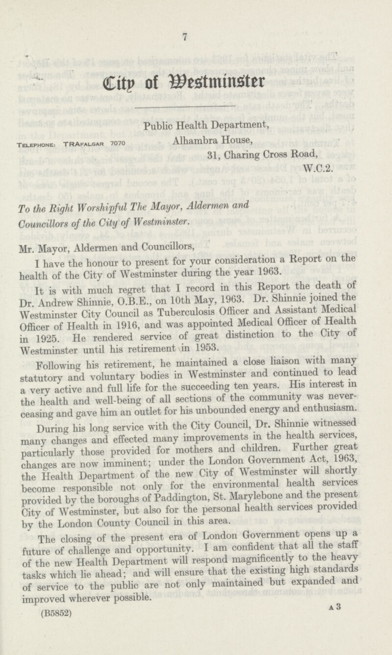 7 City of westminster Public Health Department, Telephone: Trafalgar 7070 Alhambra House, 31, Charing Cross Road, W.C.2. To the Right Worshipful The Mayor, Aldermen and Councillors of the City of Westminster. Mr. Mayor, Aldermen and Councillors, I have the honour to present for your consideration a Report on the health of the City of Westminster during the year 1963. It is with much regret that I record in this Report the death of Dr. Andrew Shinnie, O.B.E., on 10th May, 1963. Dr. Shinnie joined the Westminster City Council as Tuberculosis Officer and Assistant Medical Officer of Health in 1916, and was appointed Medical Officer of Health in 1925. He rendered service of great distinction to the City of Westminster until his retirement in 1953. Following his retirement, he maintained a close liaison with many statutory and voluntary bodies in Westminster and continued to lead a very active and full life for the succeeding ten years. His interest in the health and well-being of all sections of the community was never ceasing and gave him an outlet for his unbounded energy and enthusiasm. During his long service with the City Council, Dr. Shinnie witnessed many changes and effected many improvements in the health services, particularly those provided for mothers and children. Further great changes are now imminent; under the London Government Act, 1963, the Health Department of the new City of Westminster will shortly become responsible not only for the environmental health services provided by the boroughs of Paddington, St. Marylebone and the present City of Westminster, but also for the personal health services provided by the London County Council in this area. The closing of the present era of London Government opens up a future of challenge and opportunity. I am confident that all the staff of the new Health Department will respond magnificently to the heavy tasks which lie ahead; and will ensure that the existing high standards of service to the public are not only maintained but expanded and improved wherever possible. (B5852) A 3