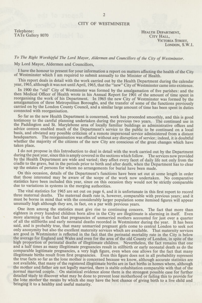 2 CITY OF WESTMINSTER Telephone: Health Department, TATe Gallery 8070 City Hall, Victoria Street, London, S.W.I. To The Right Worshipful The Lord Mayor, Aldermen and Councillors of the City of Westminster. My Lord Mayor, Aldermen and Councillors, I have the honour to present for your information a report on matters affecting the health of the City of Westminster which I am required to submit annually to the Minister of Health. This report deals in detail with the work carried out by the Health Department during the calendar year, 1965, although it was not until April, 1965, that the new City of Westminster came into existence. In 1900 the old City of Westminster was formed by the amalgamation of five parishes: and the then Medical Officer of Health wrote in his Annual Report for 1901 of the amount of time spent in reorganising the work of his Department. In 1965 the new City of Westminster was formed by the amalgamation of three Metropolitan Boroughs, and the transfer of some of the functions previously carried on by the London County Council, and a similar large amount of time has been spent in duties connected with reorganisation. So far as the new Health Department is concerned, work has proceeded smoothly, and this is good testimony to the careful planning undertaken during the previous two years. The continued use in the Paddington and St. Marylebone area of locally familiar buildings as administrative offices and advice centres enabled much of the Department's service to the public to be continued on a local basis, and obviated any possible criticism of a remote impersonal service administered from a distant headquarters. The reorganisation was effected without any disruption of service; indeed, it is doubtful whether the majority of the citizens of the new City are conscious of the great changes which have taken place. I do not propose in this Introduction to deal in detail with the work carried out by the Department during the past year, since this is amply covered in the sections which follow. The services now provided by the Health Department are wide and varied; they affect every facet of daily life not only from the cradle to the grave, but in the periods prior to birth and after death, when the Department has to clear up the estates of persons for whom no arrangements for burial have been made. On this occasion, details of the Department's functions have been set out at some length in order that those interested may be aware of the scope of the work now undertaken. No comparative statistics have been included this year, since on this occasion they would not be strictly comparable due to variations in systems in the merging authorities. The vital statistics for 1965 are set out on page 6, and it is unfortunate in this first report to record three maternal deaths. The maternal death rate is, however, comparable with previous years; and it must be borne in mind that with the considerably larger population some itemised figures will appear unusually high although they are, in fact, on a par with previous years. One item among the statistics must give rise to continuing concern. The fact that more than eighteen in every hundred children born alive in the City are illegitimate is alarming in itself. Even more alarming is the fact that pregnancies of unmarried mothers accounted for just over a quarter of all the stillbirths and early neonatal deaths recorded in Westminster during the year. It has been said, and is probably true, that many unmarried pregnant girls come to central London to seek not only anonymity but also the excellent maternity services which are available. That maternity services are good in Westminster is reflected in the fact that the perinatal mortality rate in the City is below the average for England and Wales and even for the area of the old County of London, in spite of the high proportion of perinatal deaths of illegitimate children. Nevertheless, the fact remains that one and a half times as many illegitimate pregnancies result in stillbirth or early neonatal death as do the comparable legitimate pregnancies, a very high figure, even when one allows for the fact that many illegitimate births result from first pregnancies. Even this figure does not in all probability represent the true facts so far as the lone mother is concerned because we know, although accurate statistics are not available, that many of the registered illegitimate births are in fact births in homes where, although the mother and father are not legally married, there is stable cohabitation comparable with that of the normal married couple. On statistical evidence alone there is the strongest possible case for further detailed study to discover what may be done to prevent lone motherhood or failing this to provide for the lone mother the means by which she may have the best chance of giving birth to a live child and bringing it to a healthy and useful maturity.