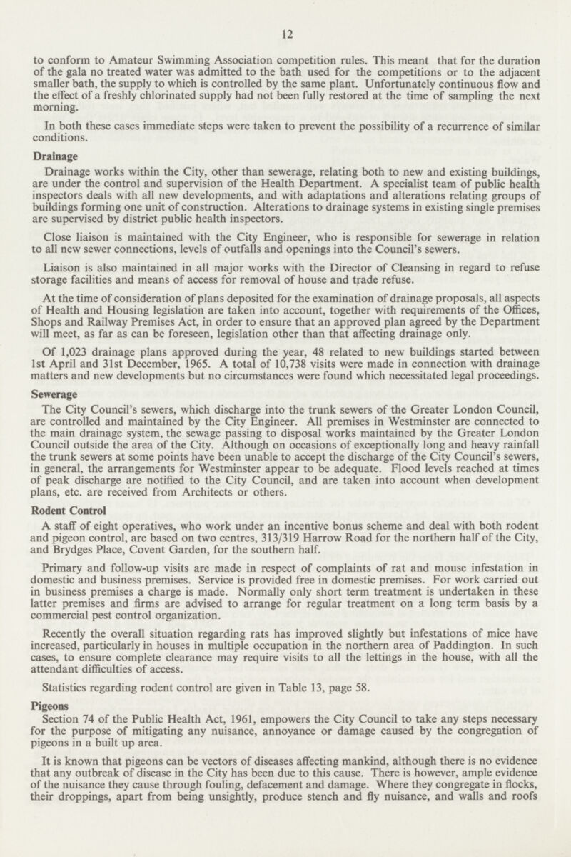 12 to conform to Amateur Swimming Association competition rules. This meant that for the duration of the gala no treated water was admitted to the bath used for the competitions or to the adjacent smaller bath, the supply to which is controlled by the same plant. Unfortunately continuous flow and the effect of a freshly chlorinated supply had not been fully restored at the time of sampling the next morning. In both these cases immediate steps were taken to prevent the possibility of a recurrence of similar conditions. Drainage Drainage works within the City, other than sewerage, relating both to new and existing buildings, are under the control and supervision of the Health Department. A specialist team of public health inspectors deals with all new developments, and with adaptations and alterations relating groups of buildings forming one unit of construction. Alterations to drainage systems in existing single premises are supervised by district public health inspectors. Close liaison is maintained with the City Engineer, who is responsible for sewerage in relation to all new sewer connections, levels of outfalls and openings into the Council's sewers. Liaison is also maintained in all major works with the Director of Cleansing in regard to refuse storage facilities and means of access for removal of house and trade refuse. At the time of consideration of plans deposited for the examination of drainage proposals, all aspects of Health and Housing legislation are taken into account, together with requirements of the Offices, Shops and Railway Premises Act, in order to ensure that an approved plan agreed by the Department will meet, as far as can be foreseen, legislation other than that affecting drainage only. Of 1,023 drainage plans approved during the year, 48 related to new buildings started between 1st April and 31st December, 1965. A total of 10,738 visits were made in connection with drainage matters and new developments but no circumstances were found which necessitated legal proceedings. Sewerage The City Council's sewers, which discharge into the trunk sewers of the Greater London Council, are controlled and maintained by the City Engineer. All premises in Westminster are connected to the main drainage system, the sewage passing to disposal works maintained by the Greater London Council outside the area of the City. Although on occasions of exceptionally long and heavy rainfall the trunk sewers at some points have been unable to accept the discharge of the City Council's sewers, in general, the arrangements for Westminster appear to be adequate. Flood levels reached at times of peak discharge are notified to the City Council, and are taken into account when development plans, etc. are received from Architects or others. Rodent Control A staff of eight operatives, who work under an incentive bonus scheme and deal with both rodent and pigeon control, are based on two centres, 313/319 Harrow Road for the northern half of the City, and Brydges Place, Covent Garden, for the southern half. Primary and follow-up visits are made in respect of complaints of rat and mouse infestation in domestic and business premises. Service is provided free in domestic premises. For work carried out in business premises a charge is made. Normally only short term treatment is undertaken in these latter premises and firms are advised to arrange for regular treatment on a long term basis by a commercial pest control organization. Recently the overall situation regarding rats has improved slightly but infestations of mice have increased, particularly in houses in multiple occupation in the northern area of Paddington. In such cases, to ensure complete clearance may require visits to all the lettings in the house, with all the attendant difficulties of access. Statistics regarding rodent control are given in Table 13, page 58. Pigeons Section 74 of the Public Health Act, 1961, empowers the City Council to take any steps necessary for the purpose of mitigating any nuisance, annoyance or damage caused by the congregation of pigeons in a built up area. It is known that pigeons can be vectors of diseases affecting mankind, although there is no evidence that any outbreak of disease in the City has been due to this cause. There is however, ample evidence of the nuisance they cause through fouling, defacement and damage. Where they congregate in flocks, their droppings, apart from being unsightly, produce stench and fly nuisance, and walls and roofs