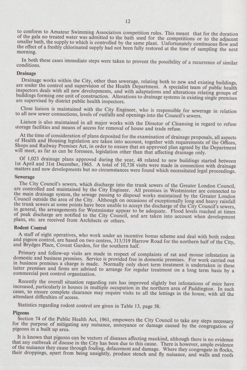 12 to conform to Amateur Swimming Association competition rules. This meant that for the duration of the gala no treated water was admitted to the bath used for the competitions or to the adjacent smaller bath, the supply to which is controlled by the same plant. Unfortunately continuous flow and the effect of a freshly chlorinated supply had not been fully restored at the time of sampling the next morning. In both these cases immediate steps were taken to prevent the possibility of a recurrence of similar conditions. Drainage Drainage works within the City, other than sewerage, relating both to new and existing buildings, are under the control and supervision of the Health Department. A specialist team of public health inspectors deals with all new developments, and with adaptations and alterations relating groups of buildings forming one unit of construction. Alterations to drainage systems in existing single premises are supervised by district public health inspectors. Close liaison is maintained with the City Engineer, who is responsible for sewerage in relation to all new sewer connections, levels of outfalls and openings into the Council's sewers. Liaison is also maintained in all major works with the Director of Cleansing in regard to refuse storage facilities and means of access for removal of house and trade refuse. At the time of consideration of plans deposited for the examination of drainage proposals, all aspects of Health and Housing legislation are taken into account, together with requirements of the Offices, Shops and Railway Premises Act, in order to ensure that an approved plan agreed by the Department will meet, as far as can be foreseen, legislation other than that affecting drainage only. Of 1,023 drainage plans approved during the year, 48 related to new buildings started between 1st April and 31st December, 1965. A total of 10,738 visits were made in connection with drainage matters and new developments but no circumstances were found which necessitated legal proceedings. Sewerage The City Council's sewers, which discharge into the trunk sewers of the Greater London Council, are controlled and maintained by the City Engineer. All premises in Westminster are connected to the main drainage system, the sewage passing to disposal works maintained by the Greater London Council outside the area of the City. Although on occasions of exceptionally long and heavy rainfall the trunk sewers at some points have been unable to accept the discharge of the City Council's sewers, in general, the arrangements for Westminster appear to be adequate. Flood levels reached at times of peak discharge are notified to the City Council, and are taken into account when development plans, etc. are received from Architects or others. Rodent Control A staff of eight operatives, who work under an incentive bonus scheme and deal with both rodent and pigeon control, are based on two centres, 313/319 Harrow Road for the northern half of the City, and Brydges Place, Covent Garden, for the southern half. Primary and follow-up visits are made in respect of complaints of rat and mouse infestation in domestic and business premises. Service is provided free in domestic premises. For work carried out in business premises a charge is made. Normally only short term treatment is undertaken in these latter premises and firms are advised to arrange for regular treatment on a long term basis by a commercial pest control organization. Recently the overall situation regarding rats has improved slightly but infestations of mice have increased, particularly in houses in multiple occupation in the northern area of Paddington. In such cases, to ensure complete clearance may require visits to all the lettings in the house, with all the attendant difficulties of access. Statistics regarding rodent control are given in Table 13, page 58. Pigeons Section 74 of the Public Health Act, 1961, empowers the City Council to take any steps necessary for the purpose of mitigating any nuisance, annoyance or damage caused by the congregation of pigeons in a built up area. It is known that pigeons can be vectors of diseases affecting mankind, although there is no evidence that any outbreak of disease in the City has been due to this cause. There is however, ample evidence of the nuisance they cause through fouling, defacement and damage. Where they congregate in flocks, their droppings, apart from being unsightly, produce stench and fly nuisance, and walls and roofs