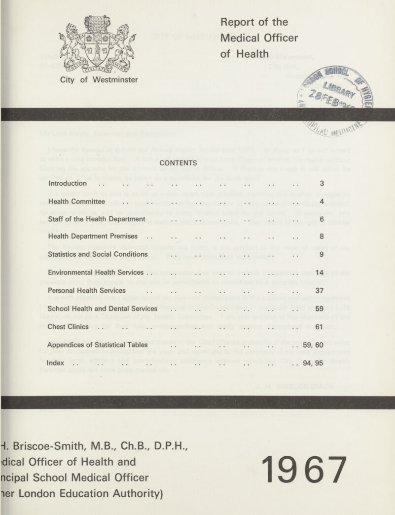 City of Westminster Report of the Medical Officer of Health CONTENTS Introduction 3 Health Committee 4 Staff of the Health Department 6 Health Department Premises 8 Statistics and Social Conditions 9 Environmental Health Services 14 Personal Health Services 37 School Health and Dental Services 59 Chest Clinics 61 Appendices of Statistical Tables 59, 60 Index 94, 95 ???H. Briscoe-Smith, M.B., Ch.B., D.P.H., ???dical Officer of Health and ???ncipal School Medical Officer ???er London Education Authority) 1967
