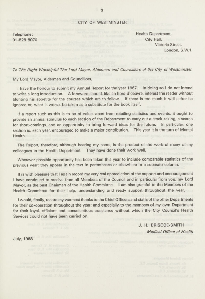 3 CITY OF WESTMINSTER Telephone: 01-828 8070 Health Department, City Hall, Victoria Street, London, S.W.1. To The Right Worshipful The Lord Mayor, Aldermen and Councillors of the City of Westminster. My Lord Mayor, Aldermen and Councillors, I have the honour to submit my Annual Report for the year 1967. In doing so I do not intend to write a long introduction. A foreword should, like an hors-d'oeuvre, interest the reader without blunting his appetite for the courses which are to follow. If there is too much it will either be ignored or, what is worse, be taken as a substitute for the book itself. If a report such as this is to be of value, apart from retailing statistics and events, it ought to provide an annual stimulus to each section of the Department to carry out a stock-taking, a search for short-comings, and an opportunity to bring forward ideas for the future. In particular, one section is, each year, encouraged to make a major contribution. This year it is the turn of Mental Health. The Report, therefore, although bearing my name, is the product of the work of many of my colleagues in the Health Department. They have done their work well. Wherever possible opportunity has been taken this year to include comparable statistics of the previous year; they appear in the text in parentheses or elsewhere in a separate column. It is with pleasure that I again record my very real appreciation of the support and encouragement I have continued to receive from all Members of the Council and in particular from you, my Lord Mayor, as the past Chairman of the Health Committee. I am also grateful to the Members of the Health Committee for their help, understanding and ready support throughout the year. I would, finally, record my warmest thanks to the Chief Officers and staffs of the other Departments for their co-operation throughout the year; and especially to the members of my own Department for their loyal, efficient and conscientious assistance without which the City Council's Health Services could not have been carried on. J. H. BRISCOE-SMITH Medical Officer of Health July, 1968