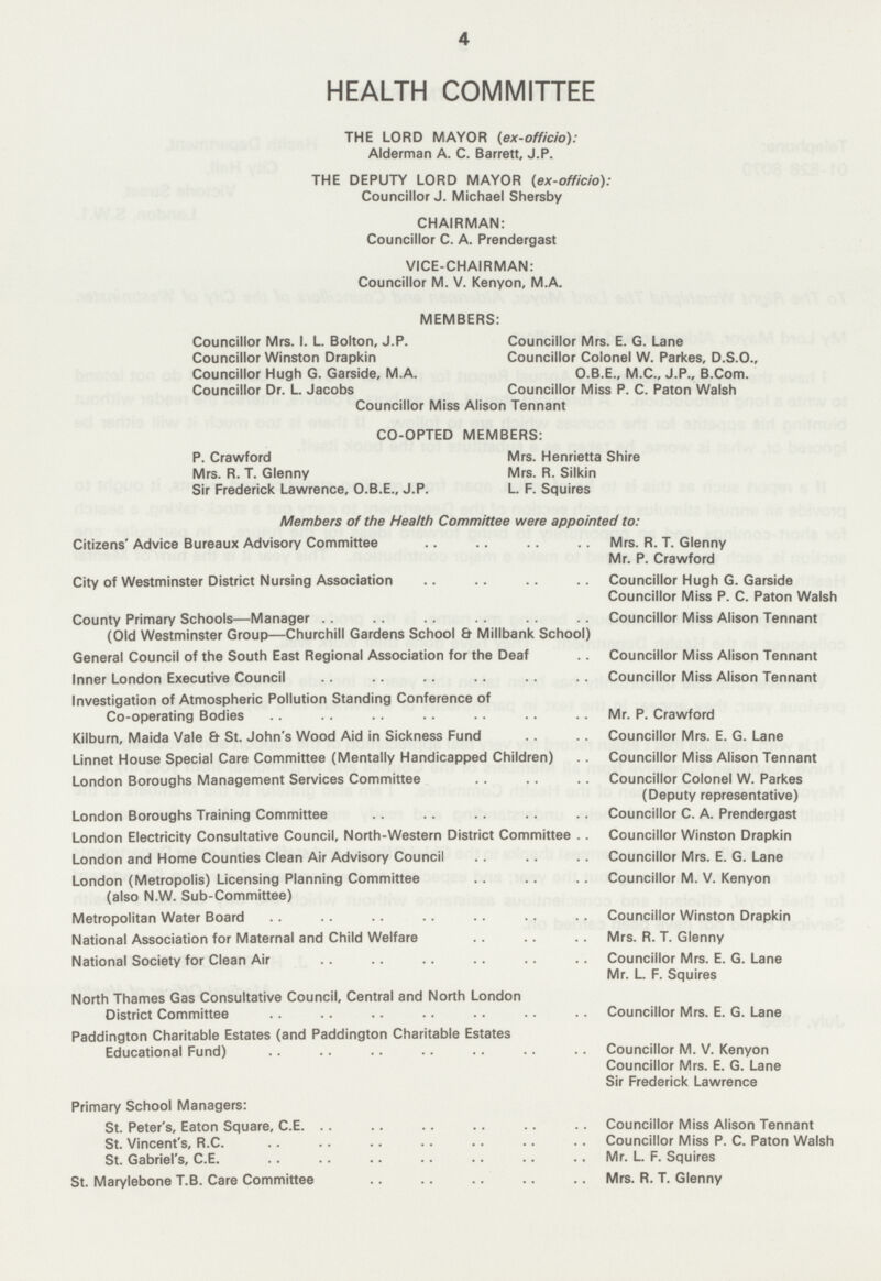 4 HEALTH COMMITTEE THE LORD MAYOR (ex-officio): Alderman A. C. Barrett, J.P. THE DEPUTY LORD MAYOR (ex-officio): Councillor J. Michael Shersby CHAIRMAN: Councillor C. A. Prendergast VICE-CHAIRMAN: Councillor M. V. Kenyon, M.A. MEMBERS: Councillor Mrs. I. L. Bolton, J.P. Councillor Winston Drapkin Councillor Hugh G. Garside, M.A. Councillor Dr. L. Jacobs Councillor Mrs. E. G. Lane Councillor Colonel W. Parkes, D.S.O., O.B.E., M.C., J.P., B.Com. Councillor Miss P. C. Paton Walsh Councillor Miss Alison Tennant CO-OPTED MEMBERS: P. Crawford Mrs. R. T. Glenny Sir Frederick Lawrence, O.B.E., J.P. Mrs. Henrietta Shire Mrs. R. Silkin L. F. Squires Members of the Health Committee were appointed to: Citizens' Advice Bureaux Advisory Committee Mrs. R. T. Glenny Mr. P. Crawford City of Westminster District Nursing Association Councillor Hugh G. Garside Councillor Miss P. C. Paton Walsh County Primary Schools—Manager Councillor Miss Alison Tennant (Old Westminster Group—Churchill Gardens School & Millbank School) General Council of the South East Regional Association for the Deaf Councillor Miss Alison Tennant Inner London Executive Council Councillor Miss Alison Tennant Investigation of Atmospheric Pollution Standing Conference of Co-operating Bodies Mr. P. Crawford Kilburn, Maida Vale & St. John's Wood Aid in Sickness Fund Councillor Mrs. E. G. Lane Linnet House Special Care Committee (Mentally Handicapped Children) Councillor Miss Alison Tennant London Boroughs Management Services Committee Councillor Colonel W. Parkes (Deputy representative) London Boroughs Training Committee Councillor C. A. Prendergast London Electricity Consultative Council, North-Western District Committee Councillor Winston Drapkin London and Home Counties Clean Air Advisory Council Councillor Mrs. E. G. Lane London (Metropolis) Licensing Planning Committee Councillor M. V. Kenyon (also N.W. Sub-Committee) Metropolitan Water Board Councillor Winston Drapkin National Association for Maternal and Child Welfare Mrs. R. T. Glenny National Society for Clean Air Councillor Mrs. E. G. Lane Mr. L. F. Squires North Thames Gas Consultative Council, Central and North London District Committee Councillor Mrs. E. G. Lane Paddington Charitable Estates (and Paddington Charitable Estates Educational Fund) Councillor M. V. Kenyon Councillor Mrs. E. G. Lane Sir Frederick Lawrence Primary School Managers: St. Peter's, Eaton Square, C.E. Councillor Miss Alison Tennant St. Vincent's, R.C. Councillor Miss P. C. Paton Walsh St. Gabriel's, C.E. Mr. L. F. Squires St. Marylebone T.B. Care Committee Mrs. R. T. Glenny