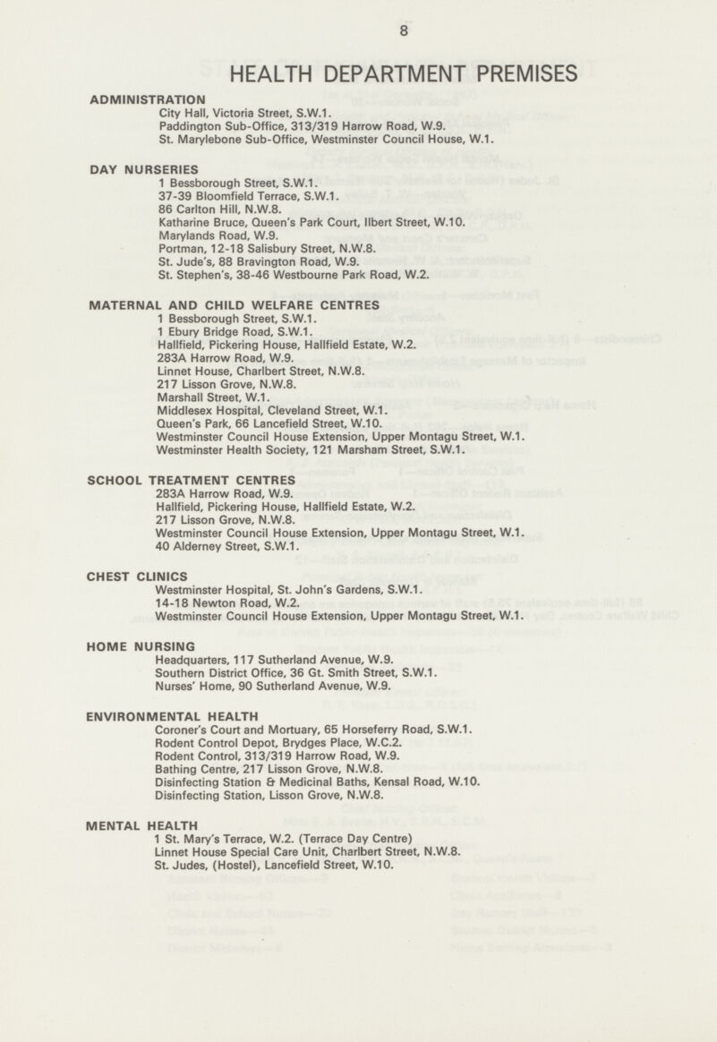 8 HEALTH DEPARTMENT PREMISES ADMINISTRATION City Hall, Victoria Street, S.W.1. Paddington Sub-Office, 313/319 Harrow Road, W.9. St. Marylebone Sub-Office, Westminster Council House, W.1. DAY NURSERIES 1 Bessborough Street, S.W.1. 37-39 Bloomfield Terrace, S.W.1. 86 Carlton Hill, N.W.8. Katharine Bruce, Queen's Park Court, llbert Street, W.10. Marylands Road, W.9. Portman, 12-18 Salisbury Street, N.W.8. St. Jude's, 88 Bravington Road, W.9. St. Stephen's, 38-46 Westbourne Park Road, W.2. MATERNAL AND CHILD WELFARE CENTRES 1 Bessborough Street, S.W.1. 1 Ebury Bridge Road, S.W.1. Hallfield, Pickering House, Hallfield Estate, W.2. 283A Harrow Road, W.9. Linnet House, Charlbert Street, N.W.8. 217 Lisson Grove, N.W.8. Marshall Street, W.1. Middlesex Hospital, Cleveland Street, W.1. Queen's Park, 66 Lancefield Street, W.10. Westminster Council House Extension, Upper Montagu Street, W.1. Westminster Health Society, 121 Marsham Street, S.W.1. SCHOOL TREATMENT CENTRES 283A Harrow Road, W.9. Hallfield, Pickering House, Hallfield Estate, W.2. 217 Lisson Grove, N.W.8. Westminster Council House Extension, Upper Montagu Street, W.1. 40 Alderney Street, S.W.1. CHEST CLINICS Westminster Hospital, St. John's Gardens, S.W.1. 14-18 Newton Road, W.2. Westminster Council House Extension, Upper Montagu Street, W.1. HOME NURSING Headquarters, 117 Sutherland Avenue, W.9. Southern District Office, 36 Gt. Smith Street, S.W.1. Nurses' Home, 90 Sutherland Avenue, W.9. ENVIRONMENTAL HEALTH Coroner's Court and Mortuary, 65 Horseferry Road, S.W.1. Rodent Control Depot, Brydges Place, W.C.2. Rodent Control, 313/319 Harrow Road, W.9. Bathing Centre, 217 Lisson Grove, N.W.8. Disinfecting Station & Medicinal Baths, Kensal Road, W.10. Disinfecting Station, Lisson Grove, N.W.8. MENTAL HEALTH 1 St. Mary's Terrace, W.2. (Terrace Day Centre) Linnet House Special Care Unit, Charlbert Street, N.W.8. St. Judes, (Hostel), Lancefield Street, W.10.