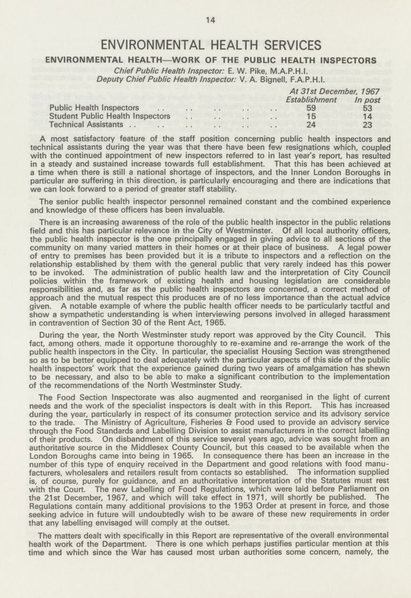 14 ENVIRONMENTAL HEALTH SERVICES ENVIRONMENTAL HEALTH—WORK OF THE PUBLIC HEALTH INSPECTORS Chief Public Health Inspector: E. W. Pike, M.A.P.H.I. Deputy Chief Public Health Inspector: V. A. Bignell, F.A.P.H.I. At 31st December. 1967 Establishment In post Public Health Inspectors 59 53 Student Public Health Inspectors 15 14 Technical Assistants 24 23 A most satisfactory feature of the staff position concerning public health inspectors and technical assistants during the year was that there have been few resignations which, coupled with the continued appointment of new inspectors referred to in last year's report, has resulted in a steady and sustained increase towards full establishment. That this has been achieved at a time when there is still a national shortage of inspectors, and the Inner London Boroughs in particular are suffering in this direction, is particularly encouraging and there are indications that we can look forward to a period of greater staff stability. The senior public health inspector personnel remained constant and the combined experience and knowledge of these officers has been invaluable. There is an increasing awareness of the role of the public health inspector in the public relations field and this has particular relevance in the City of Westminster. Of all local authority officers, the public health inspector is the one principally engaged in giving advice to all sections of the community on many varied matters in their homes or at their place of business. A legal power of entry to premises has been provided but it is a tribute to inspectors and a reflection on the relationship established by them with the general public that very rarely indeed has this power to be invoked. The administration of public health law and the interpretation of City Council policies within the framework of existing health and housing legislation are considerable responsibilities and, as far as the public health inspectors are concerned, a correct method of approach and the mutual respect this produces are of no less importance than the actual advice given. A notable example of where the public health officer needs to be particularly tactful and show a sympathetic understanding is when interviewing persons involved in alleged harassment in contravention of Section 30 of the Rent Act, 1965. During the year, the North Westminster study report was approved by the City Council. This fact, among others, made it opportune thoroughly to re-examine and re-arrange the work of the public health inspectors in the City. In particular, the specialist Housing Section was strengthened so as to be better equipped to deal adequately with the particular aspects of this side of the public health inspectors' work that the experience gained during two years of amalgamation has shewn to be necessary, and also to be able to make a significant contribution to the implementation of the recommendations of the North Westminster Study. The Food Section Inspectorate was also augmented and reorganised in the light of current needs and the work of the specialist inspectors is dealt with in this Report. This has increased during the year, particularly in respect of its consumer protection service and its advisory service to the trade. The Ministry of Agriculture, Fisheries & Food used to provide an advisory service through the Food Standards and Labelling Division to assist manufacturers in the correct labelling of their products. On disbandment of this service several years ago, advice was sought from an authoritative source in the Middlesex County Council, but this ceased to be available when the London Boroughs came into being in 1965. In consequence there has been an increase in the number of this type of enquiry received in the Department and good relations with food manu facturers, wholesalers and retailers result from contacts so established. The information supplied is, of course, purely for guidance, and an authoritative interpretation of the Statutes must rest with the Court. The new Labelling of Food Regulations, which were laid before Parliament on the 21st December, 1967, and which will take effect in 1971, will shortly be published. The Regulations contain many additional provisions to the 1953 Order at present in force, and those seeking advice in future will undoubtedly wish to be aware of these new requirements in order that any labelling envisaged will comply at the outset. The matters dealt with specifically in this Report are representative of the overall environmental health work of the Department. There is one which perhaps justifies particular mention at this time and which since the War has caused most urban authorities some concern, namely, the