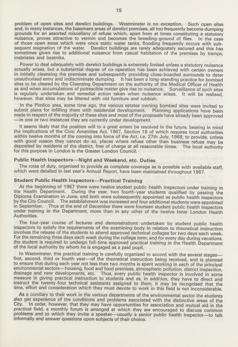 15 problem of open sites and derelict buildings. Westminster is no exception. Such open sites and, in many instances, the basement areas of derelict premises, all too frequently become dumping grounds for an assorted miscellany of refuse which, apart from at times constituting a statutory nuisance, proves attractive to vermin and becomes the breeding-ground of flies. In the case of those open areas which were once static water tanks, flooding frequently occurs with sub sequent stagnation of the water. Derelict buildings are rarely adequately secured and this has sometimes given rise to additional nuisance from casual habitation of the premises by tramps, inebriates and beatniks. Power to deal adequately with derelict buildings is extremely limited unless a statutory nuisance actually arises, but a substantial degree of co-operation has been achieved with certain owners in initially cleansing the premises and subsequently providing close-boarded surrounds to deter unauthorised entry and indiscriminate dumping. It has been a long-standing practice for bombed sites to be cleared by the Cleansing Department on the authority of the Medical Officer of Health as and when accumulations of putrescible matter give rise to nuisance. Surveillance of such sites is regularly undertaken and remedial action taken when nuisance arises. It will be realised, however, that sites may be littered with old furniture and rubbish. In the Pimlico area, some time ago, the various estates owning bombed sites were invited to submit plans for infilling them with residential development. Planning applications have been made in respect of the majority of these sites and most of the proposals have already been approved —in one or two instances they are currently under development. It seems likely that the position will to a great extent be resolved in the future, bearing in mind the implications of the Civic Amenities Act, 1967, Section 18 of which requires local authorities within twelve months of the coming into force of the Act, i.e. 27th July, 1968, to provide, unless with good reason they cannot do so, places where refuse other than business refuse may be deposited by residents of the district, free of charge at all reasonable times. The local authority for this purpose in London is the Greater London Council. Public Health Inspectors—Night and Weekend, etc. Duties The rotas of duty, organised to provide as complete coverage as is possible with available staff, which were detailed in last year's Annual Report, have been maintained throughout 1967. Student Public Health Inspectors—Practical Training At the beginning of 1967 there were twelve student public health inspectors under training in the Health Department. During the year, two fourth-year students qualified by passing the Diploma Examination in June, and both were subsequently appointed as public health inspectors by the City Council. The establishment was increased and four additional students were appointed in September. Thus at the end of December there were fourteen student public health inspectors under training in the Department, more than in any other of the twelve Inner London Health Authorities. The four-year course of lectures and demonstrations undertaken by student public health inspectors to satisfy the requirements of the examining body in relation to theoretical instruction involves the release of the students to attend approved technical colleges for two days each week. For the remaining three days each week during the college term, and for every day during vacations, the student is required to undergo full-time approved practical training in the Health Department of the local authority by whom he is engaged as a paid pupil. In Westminster, this practical training is carefully organised to accord with the several stages— first, second, third or fourth year—of the theoretical instruction being received, and is planned to ensure that during each year not less than two months is spent working in each of the principal environmental sectors—housing, food and food premises, atmospheric pollution, district inspection, drainage and new developments, etc. Thus, every public health inspector is involved in some measure in giving practical instruction to students and as, in addition, they have to direct and instruct the twenty-four technical assistants assigned to them, it may be recognised that the time, effort and consideration which they must devote to work in this field is not inconsiderable. As a corollaiy to their work in the various departments of the environmental sector the students also get experience of the conditions and problems associated with the distinctive areas of the City. In order, however, that they may have opportunities for association and mutual aid in the practical field, a monthly forum is arranged at which they are encouraged to discuss common problems and to which they invite a speaker—usually a senior public health inspector—to talk informally and answer questions upon subjects of their choice.
