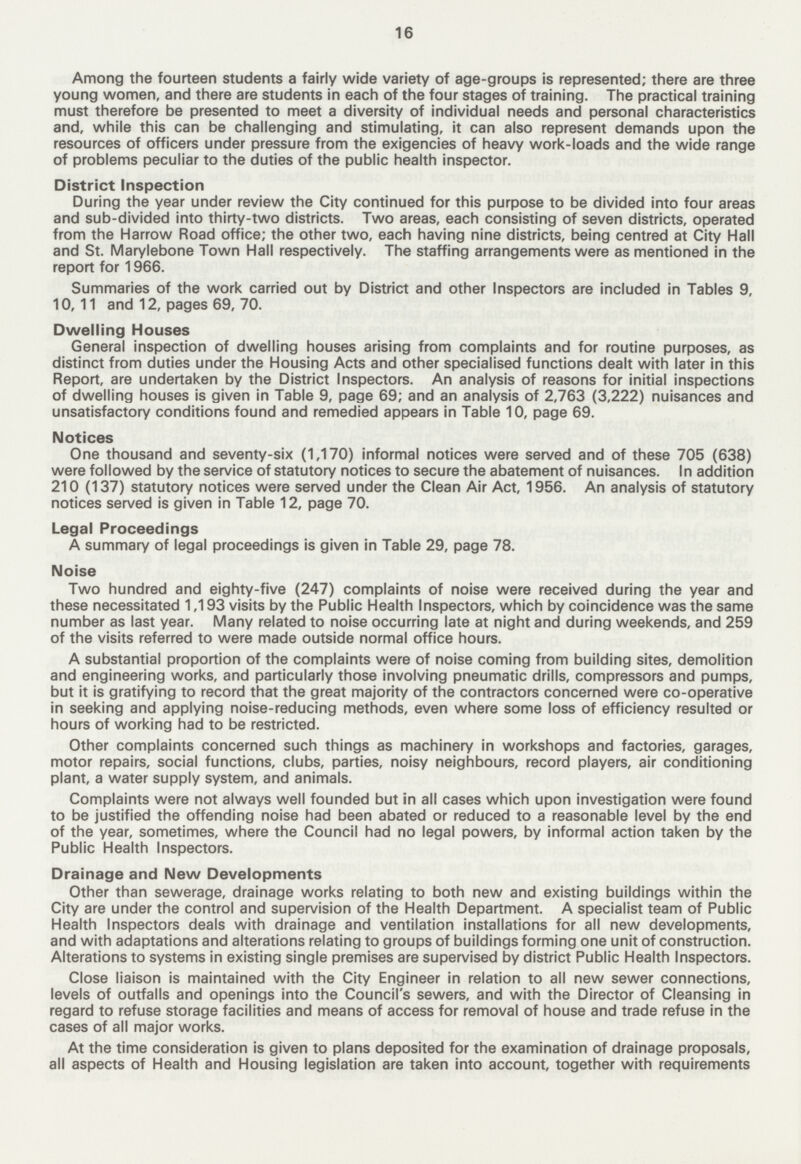 16 Among the fourteen students a fairly wide variety of age-groups is represented; there are three young women, and there are students in each of the four stages of training. The practical training must therefore be presented to meet a diversity of individual needs and personal characteristics and, while this can be challenging and stimulating, it can also represent demands upon the resources of officers under pressure from the exigencies of heavy work-loads and the wide range of problems peculiar to the duties of the public health inspector. District Inspection During the year under review the City continued for this purpose to be divided into four areas and sub-divided into thirty-two districts. Two areas, each consisting of seven districts, operated from the Harrow Road office; the other two, each having nine districts, being centred at City Hall and St. Marylebone Town Hall respectively. The staffing arrangements were as mentioned in the report for 1966. Summaries of the work carried out by District and other Inspectors are included in Tables 9, 10, 11 and 12, pages 69, 70. Dwelling Houses General inspection of dwelling houses arising from complaints and for routine purposes, as distinct from duties under the Housing Acts and other specialised functions dealt with later in this Report, are undertaken by the District Inspectors. An analysis of reasons for initial inspections of dwelling houses is given in Table 9, page 69; and an analysis of 2,763 (3,222) nuisances and unsatisfactory conditions found and remedied appears in Table 10, page 69. Notices One thousand and seventy-six (1,170) informal notices were served and of these 705 (638) were followed by the service of statutory notices to secure the abatement of nuisances. In addition 210 (137) statutory notices were served under the Clean Air Act, 1956. An analysis of statutory notices served is given in Table 12, page 70. Legal Proceedings A summary of legal proceedings is given in Table 29, page 78. Noise Two hundred and eighty-five (247) complaints of noise were received during the year and these necessitated 1,193 visits by the Public Health Inspectors, which by coincidence was the same number as last year. Many related to noise occurring late at night and during weekends, and 259 of the visits referred to were made outside normal office hours. A substantial proportion of the complaints were of noise coming from building sites, demolition and engineering works, and particularly those involving pneumatic drills, compressors and pumps, but it is gratifying to record that the great majority of the contractors concerned were co-operative in seeking and applying noise-reducing methods, even where some loss of efficiency resulted or hours of working had to be restricted. Other complaints concerned such things as machinery in workshops and factories, garages, motor repairs, social functions, clubs, parties, noisy neighbours, record players, air conditioning plant, a water supply system, and animals. Complaints were not always well founded but in all cases which upon investigation were found to be justified the offending noise had been abated or reduced to a reasonable level by the end of the year, sometimes, where the Council had no legal powers, by informal action taken by the Public Health Inspectors. Drainage and New Developments Other than sewerage, drainage works relating to both new and existing buildings within the City are under the control and supervision of the Health Department. A specialist team of Public Health Inspectors deals with drainage and ventilation installations for all new developments, and with adaptations and alterations relating to groups of buildings forming one unit of construction. Alterations to systems in existing single premises are supervised by district Public Health Inspectors. Close liaison is maintained with the City Engineer in relation to all new sewer connections, levels of outfalls and openings into the Council's sewers, and with the Director of Cleansing in regard to refuse storage facilities and means of access for removal of house and trade refuse in the cases of all major works. At the time consideration is given to plans deposited for the examination of drainage proposals, all aspects of Health and Housing legislation are taken into account, together with requirements