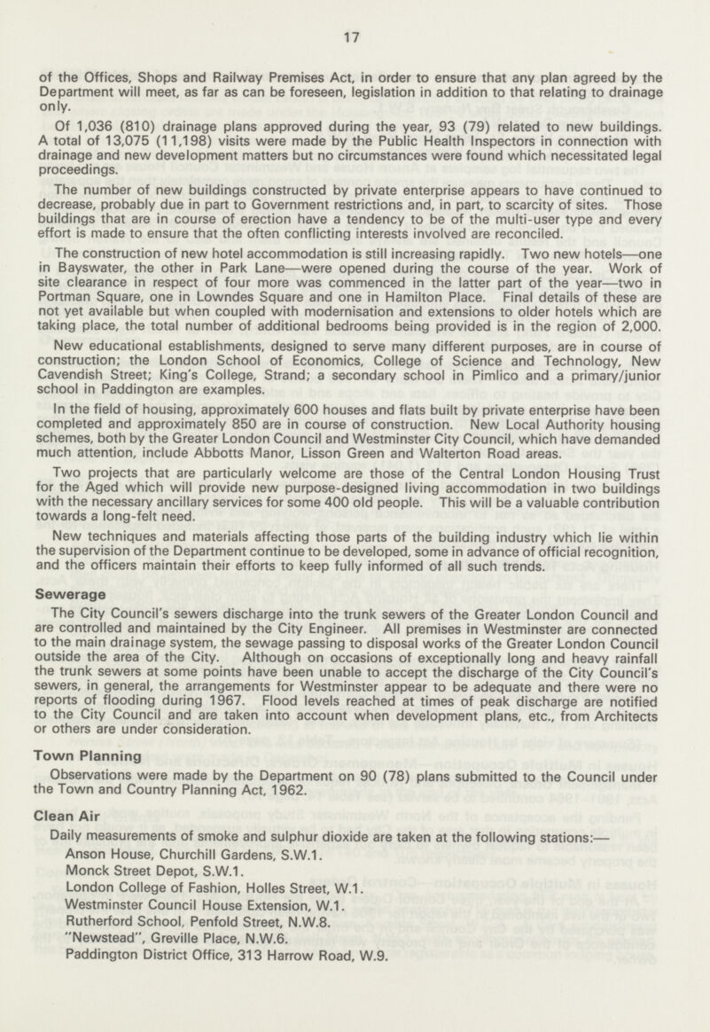 17 of the Offices, Shops and Railway Premises Act, in order to ensure that any plan agreed by the Department will meet, as far as can be foreseen, legislation in addition to that relating to drainage only. Of 1,036 (810) drainage plans approved during the year, 93 (79) related to new buildings. A total of 13,075 (11,198) visits were made by the Public Health Inspectors in connection with drainage and new development matters but no circumstances were found which necessitated legal proceedings. The number of new buildings constructed by private enterprise appears to have continued to decrease, probably due in part to Government restrictions and, in part, to scarcity of sites. Those buildings that are in course of erection have a tendency to be of the multi-user type and every effort is made to ensure that the often conflicting interests involved are reconciled. The construction of new hotel accommodation is still increasing rapidly. Two new hotels—one in Bayswater, the other in Park Lane—were opened during the course of the year. Work of site clearance in respect of four more was commenced in the latter part of the year—two in Portman Square, one in Lowndes Square and one in Hamilton Place. Final details of these are not yet available but when coupled with modernisation and extensions to older hotels which are taking place, the total number of additional bedrooms being provided is in the region of 2,000. New educational establishments, designed to serve many different purposes, are in course of construction; the London School of Economics, College of Science and Technology, New Cavendish Street; King's College, Strand; a secondary school in Pimlico and a primary/junior school in Paddington are examples. In the field of housing, approximately 600 houses and flats built by private enterprise have been completed and approximately 850 are in course of construction. New Local Authority housing schemes, both by the Greater London Council and Westminster City Council, which have demanded much attention, include Abbotts Manor, Lisson Green and Walterton Road areas. Two projects that are particularly welcome are those of the Central London Housing Trust for the Aged which will provide new purpose-designed living accommodation in two buildings with the necessary ancillary services for some 400 old people. This will be a valuable contribution towards a long-felt need. New techniques and materials affecting those parts of the building industry which lie within the supervision of the Department continue to be developed, some in advance of official recognition, and the officers maintain their efforts to keep fully informed of all such trends. Sewerage The City Council's sewers discharge into the trunk sewers of the Greater London Council and are controlled and maintained by the City Engineer. All premises in Westminster are connected to the main drainage system, the sewage passing to disposal works of the Greater London Council outside the area of the City. Although on occasions of exceptionally long and heavy rainfall the trunk sewers at some points have been unable to accept the discharge of the City Council's sewers, in general, the arrangements for Westminster appear to be adequate and there were no reports of flooding during 1967. Flood levels reached at times of peak discharge are notified to the City Council and are taken into account when development plans, etc., from Architects or others are under consideration. Town Planning Observations were made by the Department on 90 (78) plans submitted to the Council under the Town and Country Planning Act, 1962. Clean Air Daily measurements of smoke and sulphur dioxide are taken at the following stations:— Anson House, Churchill Gardens, S.W.1. Monck Street Depot, S.W.1. London College of Fashion, Holies Street, W.1. Westminster Council House Extension, W.1. Rutherford School, Penfold Street, N.W.8. Newstead, Greville Place, N.W.6. Paddington District Office, 313 Harrow Road, W.9.