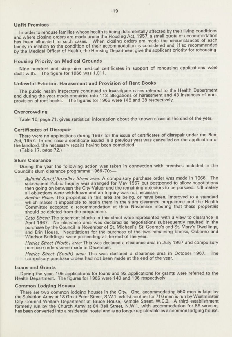 19 Unfit Premises In order to rehouse families whose health is being detrimentally affected by their living conditions and where closing orders are made under the Housing Act, 1957, a small quota of accommodation has been allocated to such cases. When closing orders are made the circumstances of each family in relation to the condition of their accommodation is considered and, if so recommended by the Medical Officer of Health, the Housing Department give the applicant priority for rehousing. Housing Priority on Medical Grounds Nine hundred and sixty-nine medical certificates in support of rehousing applications were dealt with. The figure for 1966 was 1,011. Unlawful Eviction, Harassment and Provision of Rent Books The public health inspectors continued to investigate cases referred to the Health Department and during the year made enquiries into 112 allegations of harassment and 43 instances of non provision of rent books. The figures for 1966 were 145 and 38 respectively. Overcrowding Table 16, page 71, gives statistical information about the known cases at the end of the year. Certificates of Disrepair There were no applications during 1967 for the issue of certificates of disrepair under the Rent Act, 1957. In one case a certificate issued in a previous year was cancelled on the application of the landlord, the necessary repairs having been completed. (Table 17, page 72.) Slum Clearance During the year the following action was taken in connection with premises included in the Council's slum clearance programme 1966-70:— Ashmill Street/Broadley Street area: A compulsory purchase order was made in 1966. The subsequent Public Inquiry was arranged for May 1967 but postponed to allow negotiations then going on between the City Valuer and the remaining objectors to be pursued. Ultimately all objections were withdrawn and an Inquiry was not necessary. Boston Place: The properties in this area are being, or have been, improved to a standard which makes it impossible to retain them in the slum clearance programme and the Health Committee accepted a recommendation at their November meeting that these properties should be deleted from the programme. Cato Street: The tenement blocks in this street were represented with a view to clearance in April 1967. No clearance area was declared as negotiations subsequently resulted in the purchase by the Council in November of St. Michael's, St. George's and St. Mary's Dwellings, and Erin House. Negotiations for the purchase of the two remaining blocks, Osborne and Windsor Buildings, were proceeding at the end of the year. Herries Street (North) area: This was declared a clearance area in July 1967 and compulsory purchase orders were made in December. Herries Street (South) area: This was declared a clearance area in October 1967. The compulsory purchase orders had not been made at the end of the year. Loans and Grants During the year, 105 applications for loans and 92 applications for grants were referred to the Health Department. The figures for 1966 were 140 and 106 respectively. Common Lodging Houses There are two common lodging houses in the City. One, accommodating 550 men is kept by the Salvation Army at 18 Great Peter Street, S.W.1, whilst another for 716 men is run by Westminster City Council Welfare Department at Bruce House, Kemble Street, W.C.2. A third establishment formerly run by the Church Army at 84 Bell Street, N.W.1, with accommodation for 85 women, has been converted into a residential hostel and is no longer registerable as a common lodging house.