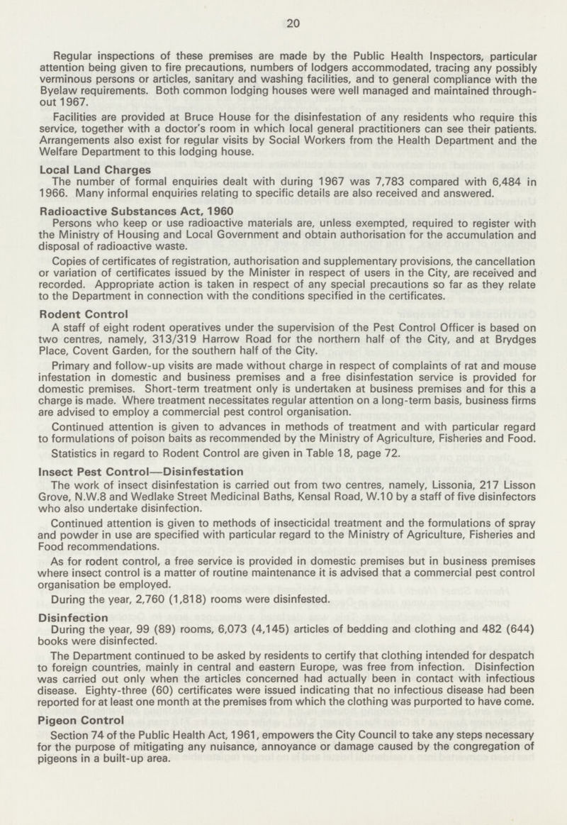 20 Regular inspections of these premises are made by the Public Health Inspectors, particular attention being given to fire precautions, numbers of lodgers accommodated, tracing any possibly verminous persons or articles, sanitary and washing facilities, and to general compliance with the Byelaw requirements. Both common lodging houses were well managed and maintained through out 1967. Facilities are provided at Bruce House for the disinfestation of any residents who require this service, together with a doctor's room in which local general practitioners can see their patients. Arrangements also exist for regular visits by Social Workers from the Health Department and the Welfare Department to this lodging house. Local Land Charges The number of formal enquiries dealt with during 1967 was 7,783 compared with 6,484 in 1966. Many informal enquiries relating to specific details are also received and answered. Radioactive Substances Act, 1960 Persons who keep or use radioactive materials are, unless exempted, required to register with the Ministry of Housing and Local Government and obtain authorisation for the accumulation and disposal of radioactive waste. Copies of certificates of registration, authorisation and supplementary provisions, the cancellation or variation of certificates issued by the Minister in respect of users in the City, are received and recorded. Appropriate action is taken in respect of any special precautions so far as they relate to the Department in connection with the conditions specified in the certificates. Rodent Control A staff of eight rodent operatives under the supervision of the Pest Control Officer is based on two centres, namely, 313/319 Harrow Road for the northern half of the City, and at Brydges Place, Covent Garden, for the southern half of the City. Primary and follow-up visits are made without charge in respect of complaints of rat and mouse infestation in domestic and business premises and a free disinfestation service is provided for domestic premises. Short-term treatment only is undertaken at business premises and for this a charge is made. Where treatment necessitates regular attention on a long-term basis, business firms are advised to employ a commercial pest control organisation. Continued attention is given to advances in methods of treatment and with particular regard to formulations of poison baits as recommended by the Ministry of Agriculture, Fisheries and Food. Statistics in regard to Rodent Control are given in Table 18, page 72. Insect Pest Control—Disinfestation The work of insect disinfestation is carried out from two centres, namely, Lissonia, 217 Lisson Grove, N.W.8 and Wedlake Street Medicinal Baths, Kensal Road, W.10 by a staff of five disinfectors who also undertake disinfection. Continued attention is given to methods of insecticidal treatment and the formulations of spray and powder in use are specified with particular regard to the Ministry of Agriculture, Fisheries and Food recommendations. As for rodent control, a free service is provided in domestic premises but in business premises where insect control is a matter of routine maintenance it is advised that a commercial pest control organisation be employed. During the year, 2,760 (1,818) rooms were disinfested. Disinfection During the year, 99 (89) rooms, 6,073 (4,145) articles of bedding and clothing and 482 (644) books were disinfected. The Department continued to be asked by residents to certify that clothing intended for despatch to foreign countries, mainly in central and eastern Europe, was free from infection. Disinfection was carried out only when the articles concerned had actually been in contact with infectious disease. Eighty-three (60) certificates were issued indicating that no infectious disease had been reported for at least one month at the premises from which the clothing was purported to have come. Pigeon Control Section 74 of the Public Health Act, 1961, empowers the City Council to take any steps necessary for the purpose of mitigating any nuisance, annoyance or damage caused by the congregation of pigeons in a built-up area.