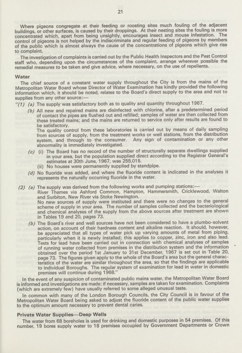 21 Where pigeons congregate at their feeding or roosting sites much fouling of the adjacent buildings, or other surfaces, is caused by their droppings. At their nesting sites the fouling is more concentrated which, apart from being unsightly, encourages insect and mouse infestation. The control of pigeons is not helped by the indiscriminate and regular feeding of pigeons by members of the public which is almost always the cause of the concentrations of pigeons which give rise to complaint. The investigation of complaints is carried out by the Public Health Inspectors and the Pest Control staff who, depending upon the circumstances of the complaint, arrange wherever possible the remedial measures to be taken and give advice, where necessary, on the use of repellents. Water The chief source of a constant water supply throughout the City is from the mains of the Metropolitan Water Board whose Director of Water Examination has kindly provided the following information which, it should be noted, relates to the Board's direct supply to the area and not to supplies from any other source:— (1) (a) The supply was satisfactory both as to quality and quantity throughout 1967. (b) All new and repaired mains are disinfected with chlorine, after a predetermined period of contact the pipes are flushed out and refilled; samples of water are then collected from these treated mains; and the mains are returned to service only after results are found to be satisfactory. The quality control from these laboratories is carried out by means of daily sampling from sources of supply, from the treatment works or well stations, from the distribution system, and through to the consumer. Any sign of contamination or any other abnormality is immediately investigated. (c) (i) The Board has no record of the number of structurally separate dwellings supplied in your area, but the population supplied direct according to the Registrar General's estimates at 30th June, 1967, was 255,015. (ii) No houses were permanently supplied by standpipe. (d) No fluoride was added, and where the fluoride content is indicated in the analyses it represents the naturally occurring fluoride in the water. (2) (a) The supply was derived from the following works and pumping stations:— River Thames via Ashford Common, Hampton, Hammersmith, Cricklewood, Walton and Surbiton, New River via Stoke Newington. No new sources of supply were instituted and there were no changes to the general scheme of supply in your area. The number of samples collected and the bacteriological and chemical analyses of the supply from the above sources after treatment are shown in Tables 19 and 20, pages 73. (b) The Board's river and well sources have not been considered to have a plumbo-solvent action, on account of their hardness content and alkaline reaction. It should, however, be appreciated that all types of water pick up varying amounts of metal from piping, particularly when it is newly installed; this applies to copper, zinc, iron and also lead. Tests for lead have been carried out in connection with chemical analyses of samples of running water collected from premises in the distribution system and the information obtained over the period 1st January to 31st December, 1967 is set out in Table 20, page 73. The figures given apply to the whole of the Board's area but the general charac teristics of the water are similar throughout the area, so that the findings are applicable to individual Boroughs. The regular system of examination for lead in water in domestic premises will continue during 1968. In the event of any suspicion of contaminated public mains water, the Metropolitan Water Board is informed and investigations are made: if necessary, samples are taken for examination. Complaints (which are extremely few) have usually referred to some alleged unusual taste. In common with many of the London Borough Councils, the City Council is in favour of the Metropolitan Water Board being asked to adjust the fluoride content of the public water supplies to the optimum amount necessary to prevent dental caries. Private Water Supplies—Deep Wells The water from 68 boreholes is used for drinking and domestic purposes in 54 premises. Of this number, 19 bores supply water to 18 premises occupied by Government Departments or Crown