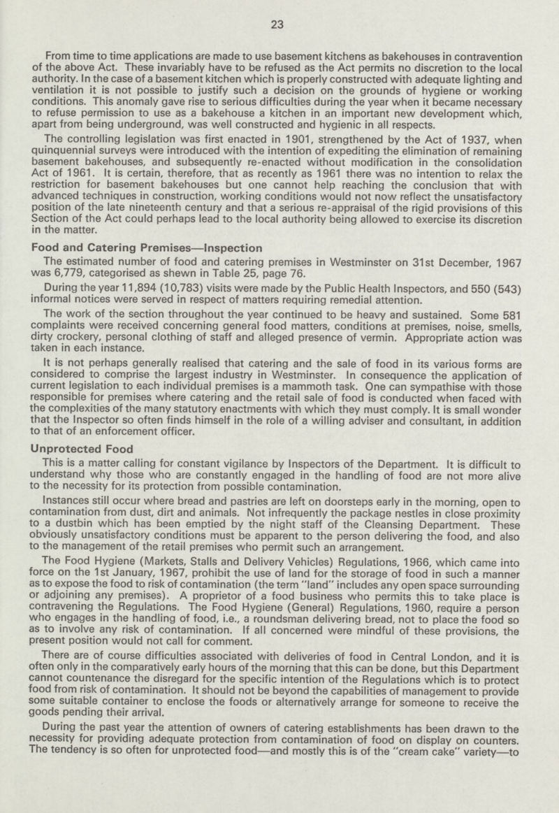 23 From time to time applications are made to use basement kitchens as bakehouses in contravention of the above Act. These invariably have to be refused as the Act permits no discretion to the local authority. In the case of a basement kitchen which is properly constructed with adequate lighting and ventilation it is not possible to justify such a decision on the grounds of hygiene or working conditions. This anomaly gave rise to serious difficulties during the year when it became necessary to refuse permission to use as a bakehouse a kitchen in an important new development which, apart from being underground, was well constructed and hygienic in all respects. The controlling legislation was first enacted in 1901, strengthened by the Act of 1937, when quinquennial surveys were introduced with the intention of expediting the elimination of remaining basement bakehouses, and subsequently re-enacted without modification in the consolidation Act of 1961. It is certain, therefore, that as recently as 1961 there was no intention to relax the restriction for basement bakehouses but one cannot help reaching the conclusion that with advanced techniques in construction, working conditions would not now reflect the unsatisfactory position of the late nineteenth century and that a serious re-appraisal of the rigid provisions of this Section of the Act could perhaps lead to the local authority being allowed to exercise its discretion in the matter. Food and Catering Premises—Inspection The estimated number of food and catering premises in Westminster on 31st December, 1967 was 6,779, categorised as shewn in Table 25, page 76. During the year 11,894 (10,783) visits were made by the Public Health Inspectors, and 550 (543) informal notices were served in respect of matters requiring remedial attention. The work of the section throughout the year continued to be heavy and sustained. Some 581 complaints were received concerning general food matters, conditions at premises, noise, smells, dirty crockery, personal clothing of staff and alleged presence of vermin. Appropriate action was taken in each instance. It is not perhaps generally realised that catering and the sale of food in its various forms are considered to comprise the largest industry in Westminster. In consequence the application of current legislation to each individual premises is a mammoth task. One can sympathise with those responsible for premises where catering and the retail sale of food is conducted when faced with the complexities of the many statutory enactments with which they must comply. It is small wonder that the Inspector so often finds himself in the role of a willing adviser and consultant, in addition to that of an enforcement officer. Unprotected Food This is a matter calling for constant vigilance by Inspectors of the Department. It is difficult to understand why those who are constantly engaged in the handling of food are not more alive to the necessity for its protection from possible contamination. Instances still occur where bread and pastries are left on doorsteps early in the morning, open to contamination from dust, dirt and animals. Not infrequently the package nestles in close proximity to a dustbin which has been emptied by the night staff of the Cleansing Department. These obviously unsatisfactory conditions must be apparent to the person delivering the food, and also to the management of the retail premises who permit such an arrangement. The Food Hygiene (Markets, Stalls and Delivery Vehicles) Regulations, 1966, which came into force on the 1st January, 1967, prohibit the use of land for the storage of food in such a manner as to expose the food to risk of contamination (the term land includes any open space surrounding or adjoining any premises). A proprietor of a food business who permits this to take place is contravening the Regulations. The Food Hygiene (General) Regulations, 1960, require a person who engages in the handling of food, i.e., a roundsman delivering bread, not to place the food so as to involve any risk of contamination. If all concerned were mindful of these provisions, the present position would not call for comment. There are of course difficulties associated with deliveries of food in Central London, and it is often only in the comparatively early hours of the morning that this can be done, but this Department cannot countenance the disregard for the specific intention of the Regulations which is to protect food from risk of contamination. It should not be beyond the capabilities of management to provide some suitable container to enclose the foods or alternatively arrange for someone to receive the goods pending their arrival. During the past year the attention of owners of catering establishments has been drawn to the necessity for providing adequate protection from contamination of food on display on counters. The tendency is so often for unprotected food—and mostly this is of the cream cake variety—to