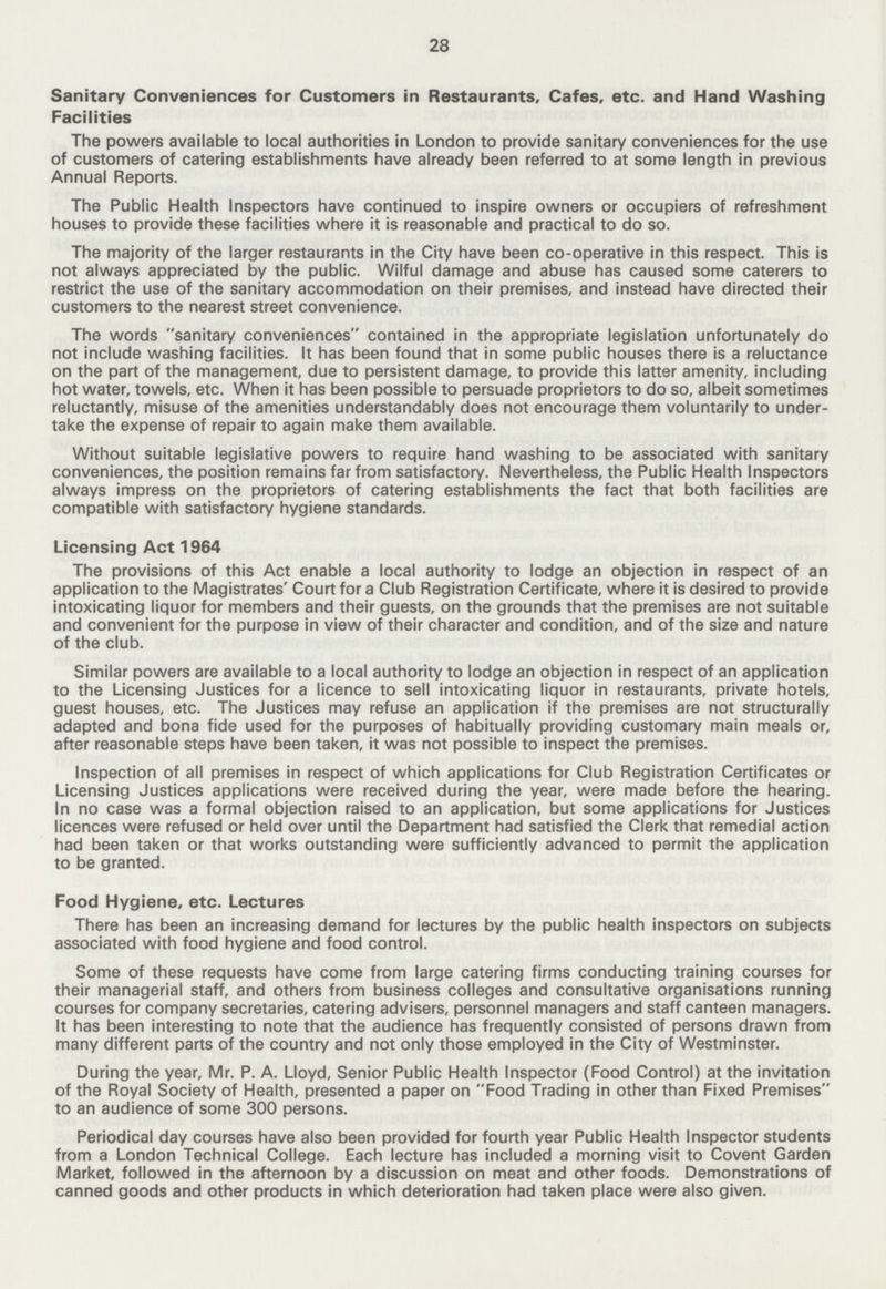 28 Sanitary Conveniences for Customers in Restaurants, Cafes, etc. and Hand Washing Facilities The powers available to local authorities in London to provide sanitary conveniences for the use of customers of catering establishments have already been referred to at some length in previous Annual Reports. The Public Health Inspectors have continued to inspire owners or occupiers of refreshment houses to provide these facilities where it is reasonable and practical to do so. The majority of the larger restaurants in the City have been co-operative in this respect. This is not always appreciated by the public. Wilful damage and abuse has caused some caterers to restrict the use of the sanitary accommodation on their premises, and instead have directed their customers to the nearest street convenience. The words sanitary conveniences contained in the appropriate legislation unfortunately do not include washing facilities. It has been found that in some public houses there is a reluctance on the part of the management, due to persistent damage, to provide this latter amenity, including hot water, towels, etc. When it has been possible to persuade proprietors to do so, albeit sometimes reluctantly, misuse of the amenities understandably does not encourage them voluntarily to under take the expense of repair to again make them available. Without suitable legislative powers to require hand washing to be associated with sanitary conveniences, the position remains far from satisfactory. Nevertheless, the Public Health Inspectors always impress on the proprietors of catering establishments the fact that both facilities are compatible with satisfactory hygiene standards. Licensing Act 1964 The provisions of this Act enable a local authority to lodge an objection in respect of an application to the Magistrates' Court for a Club Registration Certificate, where it is desired to provide intoxicating liquor for members and their guests, on the grounds that the premises are not suitable and convenient for the purpose in view of their character and condition, and of the size and nature of the club. Similar powers are available to a local authority to lodge an objection in respect of an application to the Licensing Justices for a licence to sell intoxicating liquor in restaurants, private hotels, guest houses, etc. The Justices may refuse an application if the premises are not structurally adapted and bona fide used for the purposes of habitually providing customary main meals or, after reasonable steps have been taken, it was not possible to inspect the premises. Inspection of all premises in respect of which applications for Club Registration Certificates or Licensing Justices applications were received during the year, were made before the hearing. In no case was a formal objection raised to an application, but some applications for Justices licences were refused or held over until the Department had satisfied the Clerk that remedial action had been taken or that works outstanding were sufficiently advanced to permit the application to be granted. Food Hygiene, etc. Lectures There has been an increasing demand for lectures by the public health inspectors on subjects associated with food hygiene and food control. Some of these requests have come from large catering firms conducting training courses for their managerial staff, and others from business colleges and consultative organisations running courses for company secretaries, catering advisers, personnel managers and staff canteen managers. It has been interesting to note that the audience has frequently consisted of persons drawn from many different parts of the country and not only those employed in the City of Westminster. During the year, Mr. P. A. Lloyd, Senior Public Health Inspector (Food Control) at the invitation of the Royal Society of Health, presented a paper on Food Trading in other than Fixed Premises to an audience of some 300 persons. Periodical day courses have also been provided for fourth year Public Health Inspector students from a London Technical College. Each lecture has included a morning visit to Covent Garden Market, followed in the afternoon by a discussion on meat and other foods. Demonstrations of canned goods and other products in which deterioration had taken place were also given.