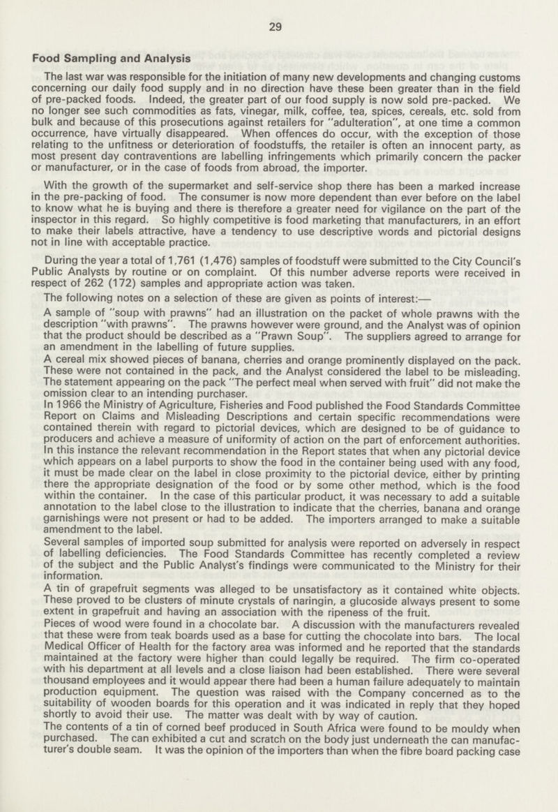 29 Food Sampling and Analysis The last war was responsible for the initiation of many new developments and changing customs concerning our daily food supply and in no direction have these been greater than in the field of pre-packed foods. Indeed, the greater part of our food supply is now sold pre-packed. We no longer see such commodities as fats, vinegar, milk, coffee, tea, spices, cereals, etc. sold from bulk and because of this prosecutions against retailers for adulteration, at one time a common occurrence, have virtually disappeared. When offences do occur, with the exception of those relating to the unfitness or deterioration of foodstuffs, the retailer is often an innocent party, as most present day contraventions are labelling infringements which primarily concern the packer or manufacturer, or in the case of foods from abroad, the importer. With the growth of the supermarket and self-service shop there has been a marked increase in the pre-packing of food. The consumer is now more dependent than ever before on the label to know what he is buying and there is therefore a greater need for vigilance on the part of the inspector in this regard. So highly competitive is food marketing that manufacturers, in an effort to make their labels attractive, have a tendency to use descriptive words and pictorial designs not in line with acceptable practice. During the year a total of 1,761 (1,476) samples of foodstuff were submitted to the City Council's Public Analysts by routine or on complaint. Of this number adverse reports were received in respect of 262 (172) samples and appropriate action was taken. The following notes on a selection of these are given as points of interest:— A sample of soup with prawns had an illustration on the packet of whole prawns with the description with prawns. The prawns however were ground, and the Analyst was of opinion that the product should be described as a Prawn Soup. The suppliers agreed to arrange for an amendment in the labelling of future supplies. A cereal mix showed pieces of banana, cherries and orange prominently displayed on the pack. These were not contained in the pack, and the Analyst considered the label to be misleading. The statement appearing on the pack The perfect meal when served with fruit did not make the omission clear to an intending purchaser. In 1966 the Ministry of Agriculture, Fisheries and Food published the Food Standards Committee Report on Claims and Misleading Descriptions and certain specific recommendations were contained therein with regard to pictorial devices, which are designed to be of guidance to producers and achieve a measure of uniformity of action on the part of enforcement authorities. In this instance the relevant recommendation in the Report states that when any pictorial device which appears on a label purports to show the food in the container being used with any food, it must be made clear on the label in close proximity to the pictorial device, either by printing there the appropriate designation of the food or by some other method, which is the food within the container. In the case of this particular product, it was necessary to add a suitable annotation to the label close to the illustration to indicate that the cherries, banana and orange garnishings were not present or had to be added. The importers arranged to make a suitable amendment to the label. Several samples of imported soup submitted for analysis were reported on adversely in respect of labelling deficiencies. The Food Standards Committee has recently completed a review of the subject and the Public Analyst's findings were communicated to the Ministry for their information. A tin of grapefruit segments was alleged to be unsatisfactory as it contained white objects. These proved to be clusters of minute crystals of naringin, a glucoside always present to some extent in grapefruit and having an association with the ripeness of the fruit. Pieces of wood were found in a chocolate bar. A discussion with the manufacturers revealed that these were from teak boards used as a base for cutting the chocolate into bars. The local Medical Officer of Health for the factory area was informed and he reported that the standards maintained at the factory were higher than could legally be required. The firm co-operated with his department at all levels and a close liaison had been established. There were several thousand employees and it would appear there had been a human failure adequately to maintain production equipment. The question was raised with the Company concerned as to the suitability of wooden boards for this operation and it was indicated in reply that they hoped shortly to avoid their use. The matter was dealt with by way of caution. The contents of a tin of corned beef produced in South Africa were found to be mouldy when purchased. The can exhibited a cut and scratch on the body just underneath the can manufac turer's double seam. It was the opinion of the importers than when the fibre board packing case