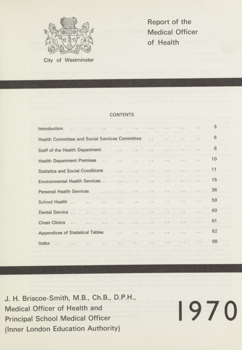 City of Westminster Report of the Medical Officer of Health CONTENTS Introduction 3 Health Committee and Social Services Committee 6 Staff of the Health Department 8 Health Department Premises 10 Statistics and Social Conditions 11 Environmental Health Services 15 Personal Health Services 36 School Health 59 Dental Service 60 Chest Clinics 61 Appendices of Statistical Tables 62 Index 98 J. H. Briscoe-Smith, M.B., Ch.B., D.P.H., Medical Officer of Health and Principal School Medical Officer (Inner London Education Authority) 1970
