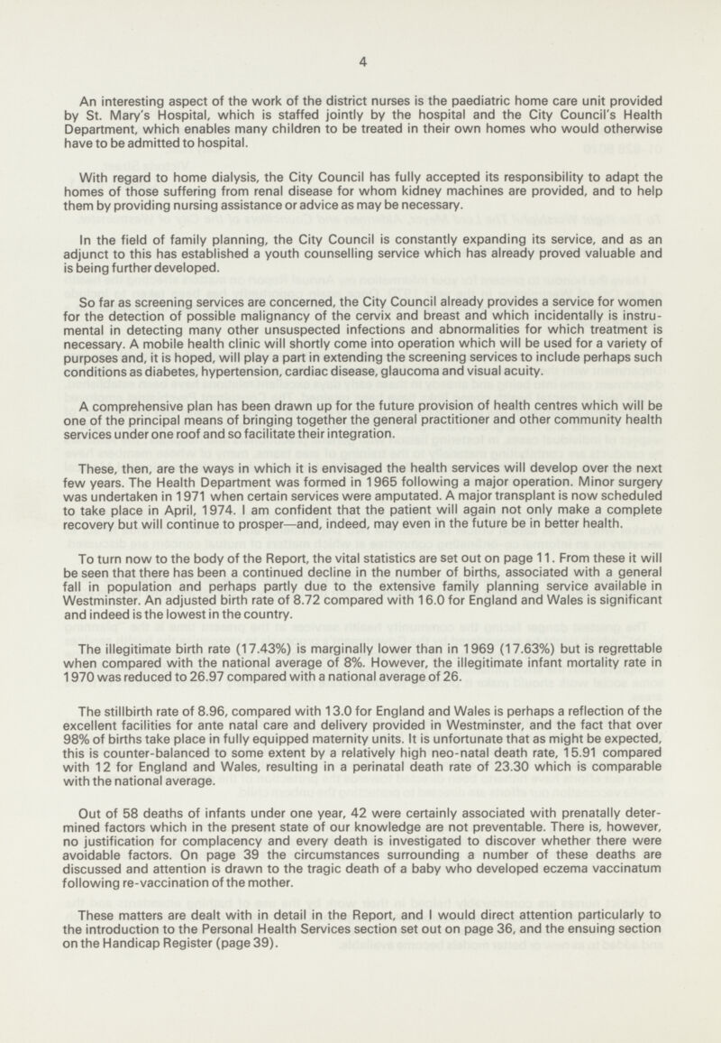 4 An interesting aspect of the work of the district nurses is the paediatric home care unit provided by St. Mary's Hospital, which is staffed jointly by the hospital and the City Council's Health Department, which enables many children to be treated in their own homes who would otherwise have to be admitted to hospital. With regard to home dialysis, the City Council has fully accepted its responsibility to adapt the homes of those suffering from renal disease for whom kidney machines are provided, and to help them by providing nursing assistance or advice as may be necessary. In the field of family planning, the City Council is constantly expanding its service, and as an adjunct to this has established a youth counselling service which has already proved valuable and is being further developed. So far as screening services are concerned, the City Council already provides a service for women for the detection of possible malignancy of the cervix and breast and which incidentally is instru mental in detecting many other unsuspected infections and abnormalities for which treatment is necessary. A mobile health clinic will shortly come into operation which will be used for a variety of purposes and, it is hoped, will play a part in extending the screening services to include perhaps such conditions as diabetes, hypertension, cardiac disease, glaucoma and visual acuity. A comprehensive plan has been drawn up for the future provision of health centres which will be one of the principal means of bringing together the general practitioner and other community health services under one roof and so facilitate their integration. These, then, are the ways in which it is envisaged the health services will develop over the next few years. The Health Department was formed in 1965 following a major operation. Minor surgery was undertaken in 1971 when certain services were amputated. A major transplant is now scheduled to take place in April, 1974. I am confident that the patient will again not only make a complete recovery but will continue to prosper—and, indeed, may even in the future be in better health. To turn now to the body of the Report, the vital statistics are set out on page 11. From these it will be seen that there has been a continued decline in the number of births, associated with a general fall in population and perhaps partly due to the extensive family planning service available in Westminster. An adjusted birth rate of 8.72 compared with 16.0 for England and Wales is significant and indeed is the lowest in the country. The illegitimate birth rate (17.43%) is marginally lower than in 1969 (17.63%) but is regrettable when compared with the national average of 8%. However, the illegitimate infant mortality rate in 1970 was reduced to 26.97 compared with a national average of 26. The stillbirth rate of 8.96, compared with 13.0 for England and Wales is perhaps a reflection of the excellent facilities for ante natal care and delivery provided in Westminster, and the fact that over 98% of births take place in fully equipped maternity units. It is unfortunate that as might be expected, this is counter-balanced to some extent by a relatively high neo-natal death rate, 15.91 compared with 12 for England and Wales, resulting in a perinatal death rate of 23.30 which is comparable with the national average. Out of 58 deaths of infants under one year, 42 were certainly associated with prenatally deter mined factors which in the present state of our knowledge are not preventable. There is, however, no justification for complacency and every death is investigated to discover whether there were avoidable factors. On page 39 the circumstances surrounding a number of these deaths are discussed and attention is drawn to the tragic death of a baby who developed eczema vaccinatum following re-vaccination of the mother. These matters are dealt with in detail in the Report, and I would direct attention particularly to the introduction to the Personal Health Services section set out on page 36, and the ensuing section on the Handicap Register (page 39).