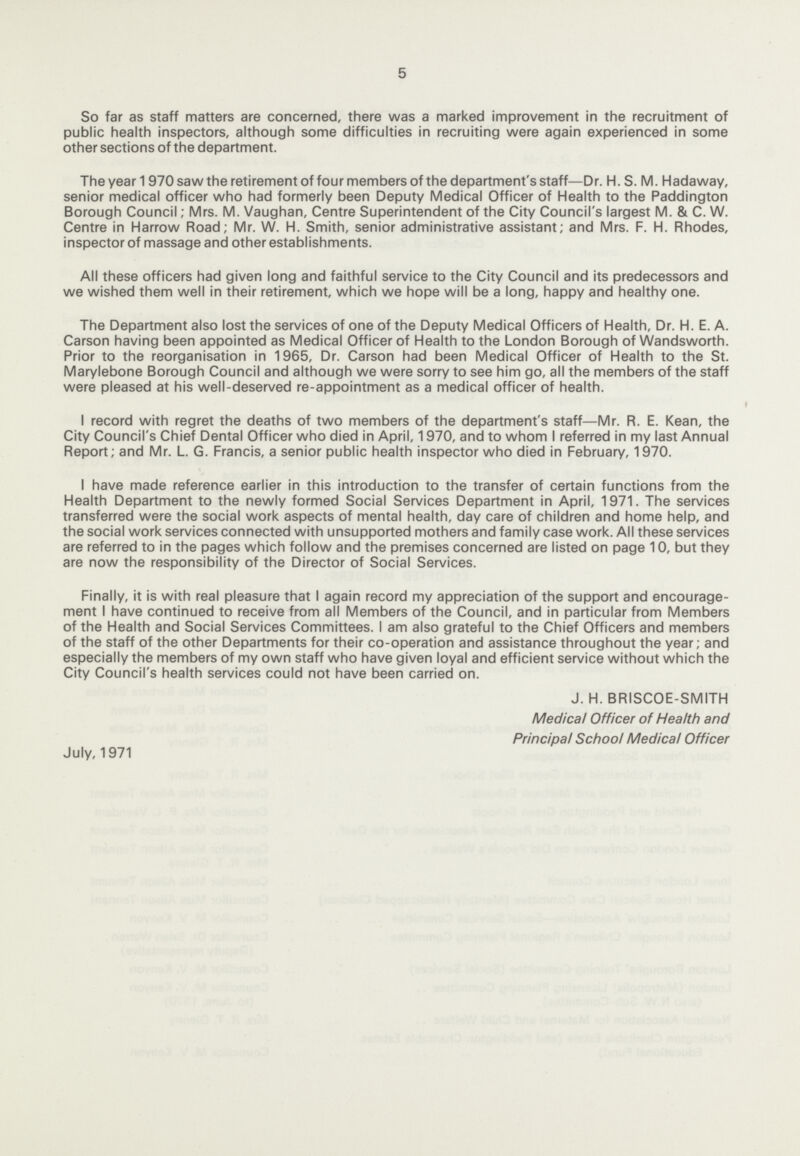 5 So far as staff matters are concerned, there was a marked improvement in the recruitment of public health inspectors, although some difficulties in recruiting were again experienced in some other sections of the department. Theyear 1 970 saw the retirement of four members of the department's staff—Dr. H. S. M. Hadaway, senior medical officer who had formerly been Deputy Medical Officer of Health to the Paddington Borough Council; Mrs. M. Vaughan, Centre Superintendent of the City Council's largest M. & C. W. Centre in Harrow Road; Mr. W. H. Smith, senior administrative assistant; and Mrs. F. H. Rhodes, inspector of massage and other establishments. All these officers had given long and faithful service to the City Council and its predecessors and we wished them well in their retirement, which we hope will be a long, happy and healthy one. The Department also lost the services of one of the Deputy Medical Officers of Health, Dr. H. E. A. Carson having been appointed as Medical Officer of Health to the London Borough of Wandsworth. Prior to the reorganisation in 1965, Dr. Carson had been Medical Officer of Health to the St. Marylebone Borough Council and although we were sorry to see him go, all the members of the staff were pleased at his well-deserved re-appointment as a medical officer of health. 1 I record with regret the deaths of two members of the department's staff—Mr. R. E. Kean, the City Council's Chief Dental Officer who died in April, 1970, and to whom I referred in my last Annual Report; and Mr. L. G. Francis, a senior public health inspector who died in February, 1970. I have made reference earlier in this introduction to the transfer of certain functions from the Health Department to the newly formed Social Services Department in April, 1971. The services transferred were the social work aspects of mental health, day care of children and home help, and the social work services connected with unsupported mothers and family case work. All these services are referred to in the pages which follow and the premises concerned are listed on page 10, but they are now the responsibility of the Director of Social Services. Finally, it is with real pleasure that I again record my appreciation of the support and encourage ment I have continued to receive from all Members of the Council, and in particular from Members of the Health and Social Services Committees. I am also grateful to the Chief Officers and members of the staff of the other Departments for their co-operation and assistance throughout the year; and especially the members of my own staff who have given loyal and efficient service without which the City Council's health services could not have been carried on. J. H. BRISCOE-SMITH Medical Officer of Health and Principal School Medical Officer July, 1971