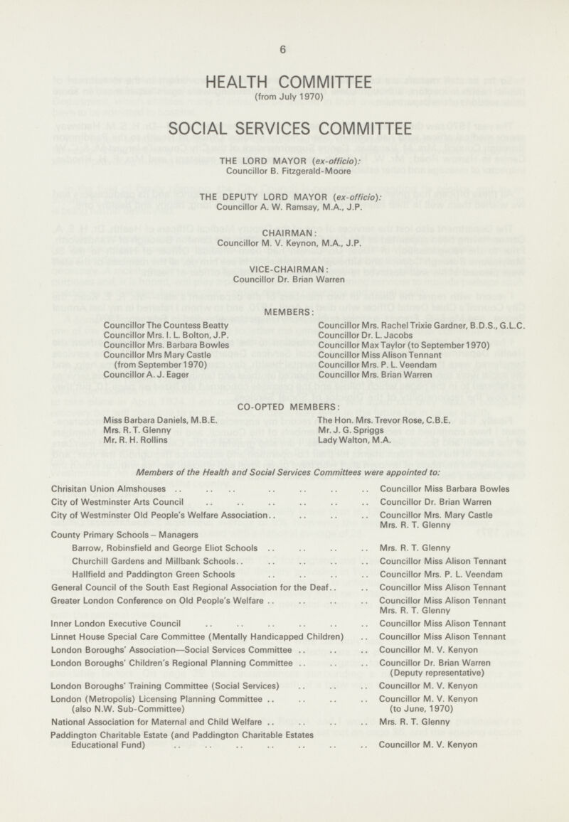 6 HEALTH COMMITTEE (from July 1970) SOCIAL SERVICES COMMITTEE THE LORD MAYOR (ex-officio): Councillor B. Fitzgerald-Moore THE DEPUTY LORD MAYOR (ex-officio): Councillor A. W. Ramsay, M.A., J.P. CHAIRMAN: Councillor M. V. Keynon, M.A., J.P. VICE-CHAIRMAN: Councillor Dr. Brian Warren MEMBERS: Councillor The Countess Beatty Councillor Mrs. Rachel Trixie Gardner, B.D.S., G.L.C. Councillor Mrs. I. L. Bolton, J.P. Councillor Dr. L. Jacobs Councillor Mrs. Barbara Bowles Councillor Max Taylor (to September 1970) Councillor Mrs Mary Castle Councillor Miss Alison Tennant (from September 1970) Councillor Mrs. P. L. Veendam Councillor A. J. Eager Councillor Mrs. Brian Warren CO-OPTED MEMBERS: Miss Barbara Daniels, M.B.E. The Hon. Mrs. Trevor Rose, C.B.E. Mrs. R.T. Glenny Mr. J. G. Spriggs Mr. R.H.Rollins Lady Walton, M. A. Members of the Health and Social Services Committees were appointed to: Chrisitan Union Almshouses Councillor Miss Barbara Bowles City of Westminster Arts Council Councillor Dr. Brian Warren City of Westminster Old People's Welfare Association Councillor Mrs. Mary Castle Mrs. R. T. Glenny County Primary Schools - Managers Barrow, Robinsfield and George Eliot Schools Mrs. R. T. Glenny Churchill Gardens and Millbank Schools Councillor Miss Alison Tennant Hallfield and Paddington Green Schools Councillor Mrs. P. L. Veendam General Council of the South East Regional Association for the Deaf Councillor Miss Alison Tennant Greater London Conference on Old People's Welfare Councillor Miss Alison Tennant Mrs. R. T. Glenny Inner London Executive Council .. Councillor Miss Alison Tennant Linnet House Special Care Committee (Mentally Handicapped Children) Councillor Miss Alison Tennant London Boroughs' Association—Social Services Committee Councillor M. V. Kenyon London Boroughs' Children's Regional Planning Committee Councillor Dr. Brian Warren (Deputy representative) London Boroughs' Training Committee (Social Services) Councillor M. V. Kenyon London (Metropolis) Licensing Planning Committee (also N.W. Sub-Committee) Councillor M. V. Kenyon (to June, 1970) National Association for Maternal and Child Welfare Mrs. R. T. Glenny Paddington Charitable Estate (and Paddington Charitable Estates Educational Fund) Councillor M. V. Kenyon