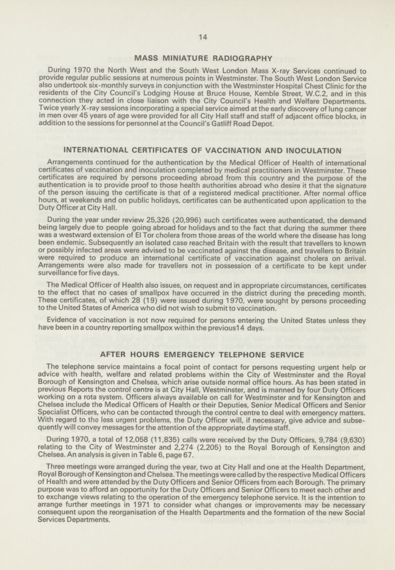 14 MASS MINIATURE RADIOGRAPHY During 1970 the North West and the South West London Mass X-ray Services continued to provide regular public sessions at numerous points in Westminster. The South West London Service also undertook six-monthly surveys in conjunction with the Westminster Hospital Chest Clinic for the residents of the City Council's Lodging House at Bruce House, Kemble Street, W.C.2, and in this connection they acted in close liaison with the City Council's Health and Welfare Departments. Twice yearly X-ray sessions incorporating a special service aimed at the early discovery of lung cancer in men over 45 years of age were provided for all City Hall staff and staff of adjacent office blocks, in addition to the sessions for personnel at the Council's Gatliff Road Depot. INTERNATIONAL CERTIFICATES OF VACCINATION AND INOCULATION Arrangements continued for the authentication by the Medical Officer of Health of international certificates of vaccination and inoculation completed by medical practitioners in Westminster. These certificates are required by persons proceeding abroad from this country and the purpose of the authentication is to provide proof to those health authorities abroad who desire it that the signature of the person issuing the certificate is that of a registered medical practitioner. After normal office hours, at weekends and on public holidays, certificates can be authenticated upon application to the Duty Officer at City Hall. During the year under review 25,326 (20,996) such certificates were authenticated, the demand being largely due to people going abroad for holidays and to the fact that during the summer there was a westward extension of El Tor cholera from those areas of the world where the disease has long been endemic. Subsequently an isolated case reached Britain with the result that travellers to known or possibly infected areas were advised to be vaccinated against the disease, and travellers to Britain were required to produce an international certificate of vaccination against cholera on arrival. Arrangements were also made for travellers not in possession of a certificate to be kept under surveillance for five days. The Medical Officer of Health also issues, on request and in appropriate circumstances, certificates to the effect that no cases of smallpox have occurred in the district during the preceding month. These certificates, of which 28 (19) were issued during 1970, were sought by persons proceeding to the United States of America who did not wish to submit to vaccination. Evidence of vaccination is not now required for persons entering the United States unless they have been in a country reporting smallpox within the previousl 4 days. AFTER HOURS EMERGENCY TELEPHONE SERVICE The telephone service maintains a focal point of contact for persons requesting urgent help or advice with health, welfare and related problems within the City of Westminster and the Royal Borough of Kensington and Chelsea, which arise outside normal office hours. As has been stated in previous Reports the control centre is at City Hall, Westminster, and is manned by four Duty Officers working on a rota system. Officers always available on call for Westminster and for Kensington and Chelsea include the Medical Officers of Health or their Deputies, Senior Medical Officers and Senior Specialist Officers, who can be contacted through the control centre to deal with emergency matters. With regard to the less urgent problems, the Duty Officer will, if necessary, give advice and subse quently will convey messages for the attention of the appropriate daytime staff. During 1970, a total of 12,058 (11,835) calls were received by the Duty Officers, 9,784 (9,630) relating to the City of Westminster and 2,274 (2,205) to the Royal Borough of Kensington and Chelsea. An analysis is given in Table 6, page 67. Three meetings were arranged during the year, two at City Hall and one at the Health Department, Royal Borough of Kensington and Chelsea. The meetings were called by the respective Medical Officers of Health and were attended by the Duty Officers and Senior Officers from each Borough. The primary purpose was to afford an opportunity for the Duty Officers and Senior Officers to meet each other and to exchange views relating to the operation of the emergency telephone service. It is the intention to arrange further meetings in 1971 to consider what changes or improvements may be necessary consequent upon the reorganisation of the Health Departments and the formation of the new Social Services Departments.