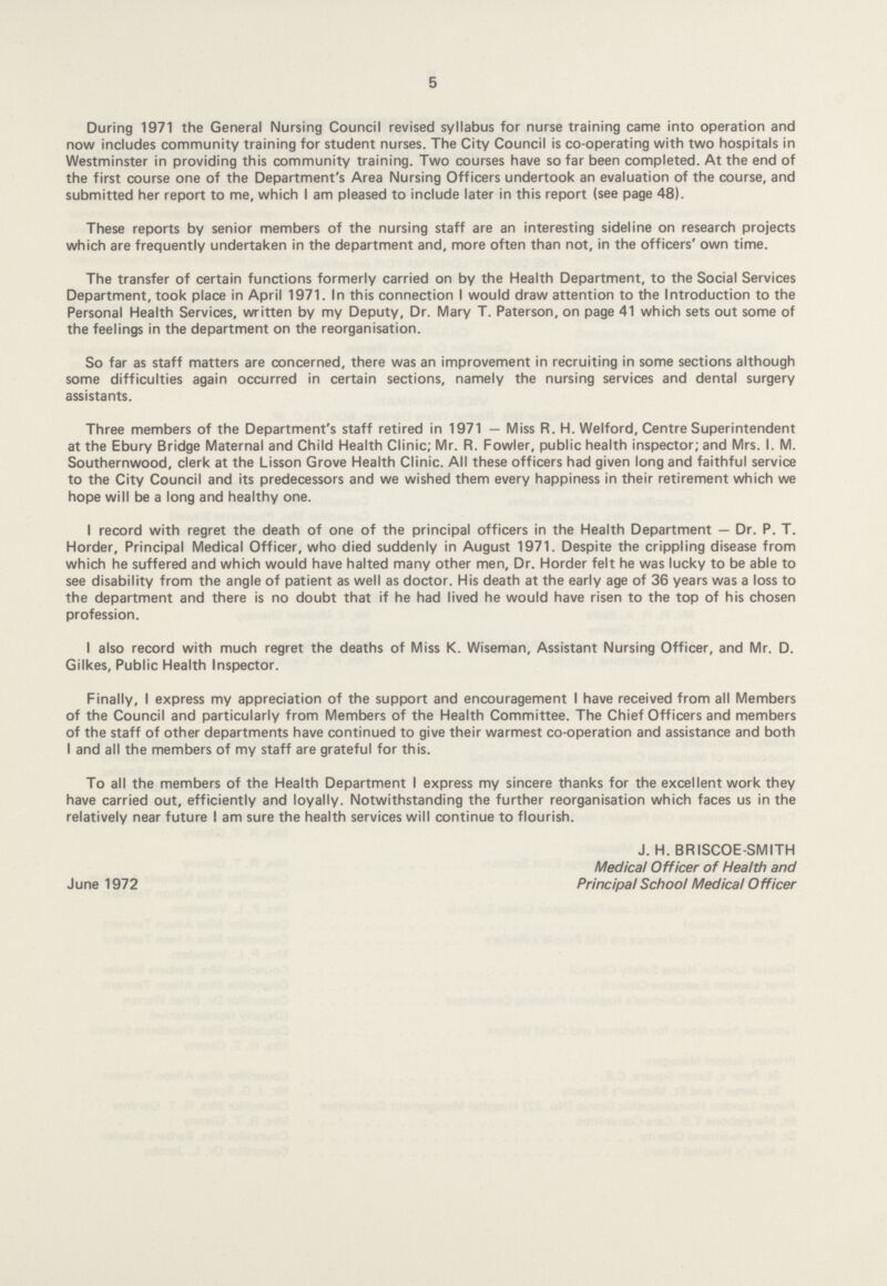 5 During 1971 the General Nursing Council revised syllabus for nurse training came into operation and now includes community training for student nurses. The City Council is co-operating with two hospitals in Westminster in providing this community training. Two courses have so far been completed. At the end of the first course one of the Department's Area Nursing Officers undertook an evaluation of the course, and submitted her report to me, which I am pleased to include later in this report (see page 48). These reports by senior members of the nursing staff are an interesting sideline on research projects which are frequently undertaken in the department and, more often than not, in the officers' own time. The transfer of certain functions formerly carried on by the Health Department, to the Social Services Department, took place in April 1971. In this connection I would draw attention to the Introduction to the Personal Health Services, written by my Deputy, Dr. Mary T. Paterson, on page 41 which sets out some of the feelings in the department on the reorganisation. So far as staff matters are concerned, there was an improvement in recruiting in some sections although some difficulties again occurred in certain sections, namely the nursing services and dental surgery assistants. Three members of the Department's staff retired in 1971 — Miss R. H. Welford, Centre Superintendent at the Ebury Bridge Maternal and Child Health Clinic; Mr. R. Fowler, public health inspector; and Mrs. I. M. Southernwood, clerk at the Lisson Grove Health Clinic. All these officers had given long and faithful service to the City Council and its predecessors and we wished them every happiness in their retirement which we hope will be a long and healthy one. I record with regret the death of one of the principal officers in the Health Department — Dr. P. T. Horder, Principal Medical Officer, who died suddenly in August 1971. Despite the crippling disease from which he suffered and which would have halted many other men. Dr. Horder felt he was lucky to be able to see disability from the angle of patient as well as doctor. His death at the early age of 36 years was a loss to the department and there is no doubt that if he had lived he would have risen to the top of his chosen profession. I also record with much regret the deaths of Miss K. Wiseman, Assistant Nursing Officer, and Mr. D. Gilkes, Public Health Inspector. Finally, I express my appreciation of the support and encouragement I have received from all Members of the Council and particularly from Members of the Health Committee. The Chief Officers and members of the staff of other departments have continued to give their warmest co-operation and assistance and both I and all the members of my staff are grateful for this. To all the members of the Health Department I express my sincere thanks for the excellent work they have carried out, efficiently and loyally. Notwithstanding the further reorganisation which faces us in the relatively near future I am sure the health services will continue to flourish. June 1972 J. H. BRISCOE-SMITH Medical Officer of Health and Principal School Medical Officer